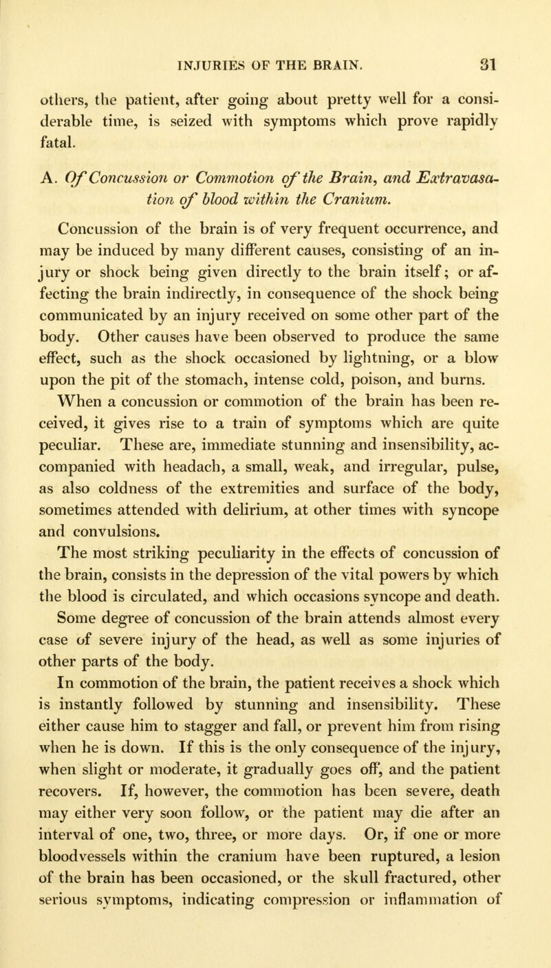 others, the patient, after going about pretty well for a consi- derable time, is seized with symptoms which prove rapidly fatal. A. Of Concussion or Commotion of the Brain, and Extravasa- tion of blood within the Cranium. Concussion of the brain is of very frequent occurrence, and may be induced by many different causes, consisting of an in- jury or shock being given directly to the brain itself; or af- fecting the brain indirectly, in consequence of the shock being communicated by an injury received on some other part of the body. Other causes have been observed to produce the same effect, such as the shock occasioned by lightning, or a blow upon the pit of the stomach, intense cold, poison, and burns. When a concussion or commotion of the brain has been re- ceived, it gives rise to a train of symptoms which are quite peculiar. These are, immediate stunning and insensibility, ac- companied with headach, a small, weak, and irregular, pulse, as also coldness of the extremities and surface of the body, sometimes attended with delirium, at other times with syncope and convulsions. The most striking peculiarity in the effects of concussion of the brain, consists in the depression of the vital powers by which the blood is circulated, and which occasions syncope and death. Some degree of concussion of the brain attends almost every case of severe injury of the head, as well as some injuries of other parts of the body. In commotion of the brain, the patient receives a shock which is instantly followed by stunning and insensibility. These either cause him to stagger and fall, or prevent him from rising when he is down. If this is the only consequence of the injury, when slight or moderate, it gradually goes off, and the patient recovers. If, however, the commotion has been severe, death may either very soon follow, or the patient may die after an interval of one, two, three, or more days. Or, if one or more bloodvessels within the cranium have been ruptured, a lesion of the brain has been occasioned, or the skull fractured, other serious symptoms, indicating compression or inflammation of