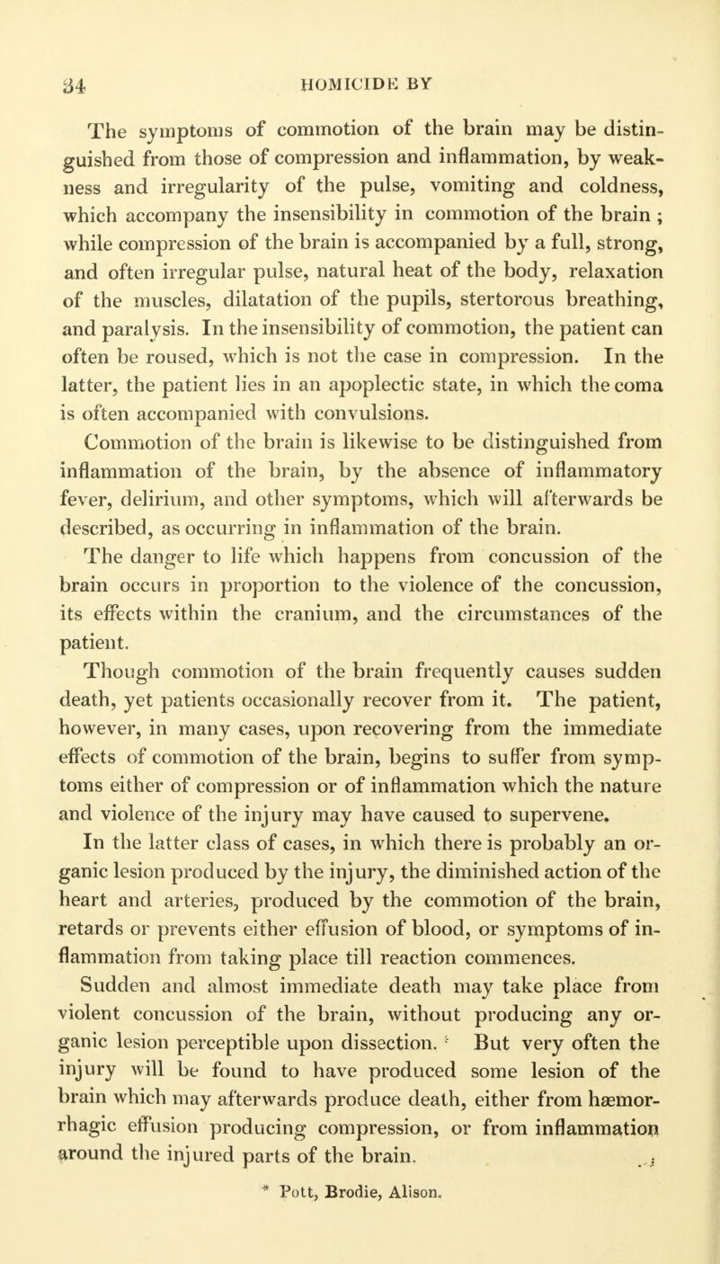 The symptoms of commotion of the brain may be distin- guished from those of compression and inflammation, by weak- ness and irregularity of the pulse, vomiting and coldness, which accompany the insensibility in commotion of the brain ; while compression of the brain is accompanied by a full, strong, and often irregular pulse, natural heat of the body, relaxation of the muscles, dilatation of the pupils, stertorous breathing, and paralysis. In the insensibility of commotion, the patient can often be roused, which is not the case in compression. In the latter, the patient lies in an apoplectic state, in which the coma is often accompanied with convulsions. Commotion of the brain is likewise to be distinguished from inflammation of the brain, by the absence of inflammatory fever, delirium, and other symptoms, which will afterwards be described, as occurring in inflammation of the brain. The danger to life which happens from concussion of the brain occurs in proportion to the violence of the concussion, its effects within the cranium, and the circumstances of the patient. Though commotion of the brain frequently causes sudden death, yet patients occasionally recover from it. The patient, however, in many cases, upon recovering from the immediate effects of commotion of the brain, begins to suffer from symp- toms either of compression or of inflammation which the nature and violence of the injury may have caused to supervene. In the latter class of cases, in which there is probably an or- ganic lesion produced by the injury, the diminished action of the heart and arteries, produced by the commotion of the brain, retards or prevents either effusion of blood, or symptoms of in- flammation from taking place till reaction commences. Sudden and almost immediate death may take place from violent concussion of the brain, without producing any or- ganic lesion perceptible upon dissection. : But very often the injury will be found to have produced some lesion of the brain which may afterwards produce death, either from haemor- rhagic effusion producing compression, or from inflammation around the injured parts of the brain. * Pott, Brodie, Alison.