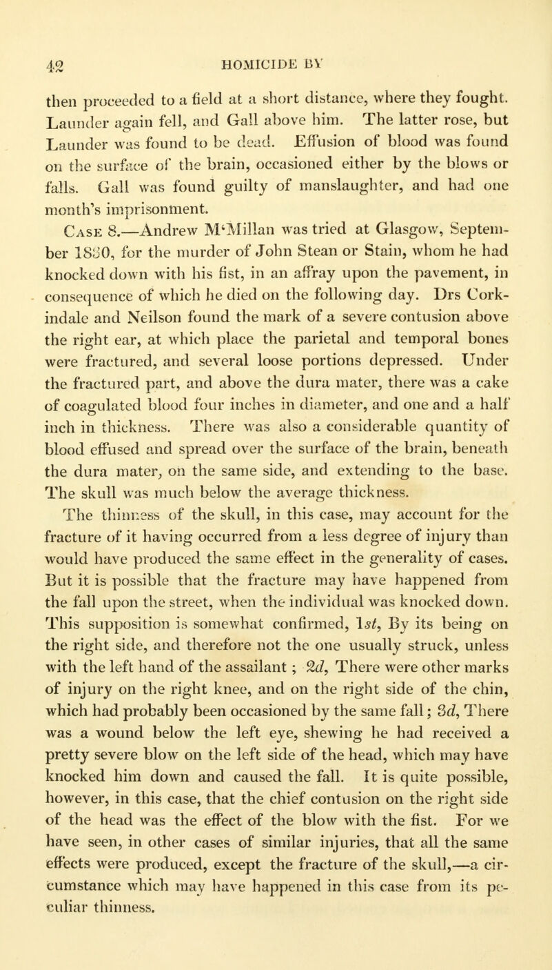 then proceeded to a field at a short distance, where they fought. Launder again fell, and Gall above him. The latter rose, but Launder was found to be dead. Effusion of blood was found on the surface of the brain, occasioned either by the blows or falls. Gall was found guilty of manslaughter, and had one month's imprisonment. Case 8.—Andrew M'Millan was tried at Glasgow, Septem- ber 1&30, for the murder of John Stean or Stain, whom he had knocked down with his fist, in an affray upon the pavement, in consequence of which he died on the following day. Drs Cork- indale and Neilson found the mark of a severe contusion above the right ear, at which place the parietal and temporal bones were fractured, and several loose portions depressed. Under the fractured part, and above the dura mater, there was a cake of coagulated blood four inches in diameter, and one and a half inch in thickness. There was also a considerable quantity of blood effused and spread over the surface of the brain, beneath the dura mater, on the same side, and extending to the base. The skull was much below the average thickness. The thinness of the skull, in this case, may account for the fracture of it having occurred from a less degree of injury than would have produced the same effect in the generality of cases. But it is possible that the fracture may have happened from the fall upon the street, when the individual was knocked down. This supposition is somewhat confirmed, 1st, By its being on the right side, and therefore not the one usually struck, unless with the left hand of the assailant; 2d, There were other marks of injury on the right knee, and on the right side of the chin, which had probably been occasioned by the same fall; 3d, There was a wound below the left eye, shewing he had received a pretty severe blow on the left side of the head, which may have knocked him down and caused the fall. It is quite possible, however, in this case, that the chief contusion on the right side of the head was the effect of the blow with the fist. For we have seen, in other cases of similar injuries, that all the same effects were produced, except the fracture of the skull,—a cir- cumstance which may have happened in this case from its pe- culiar thinness.