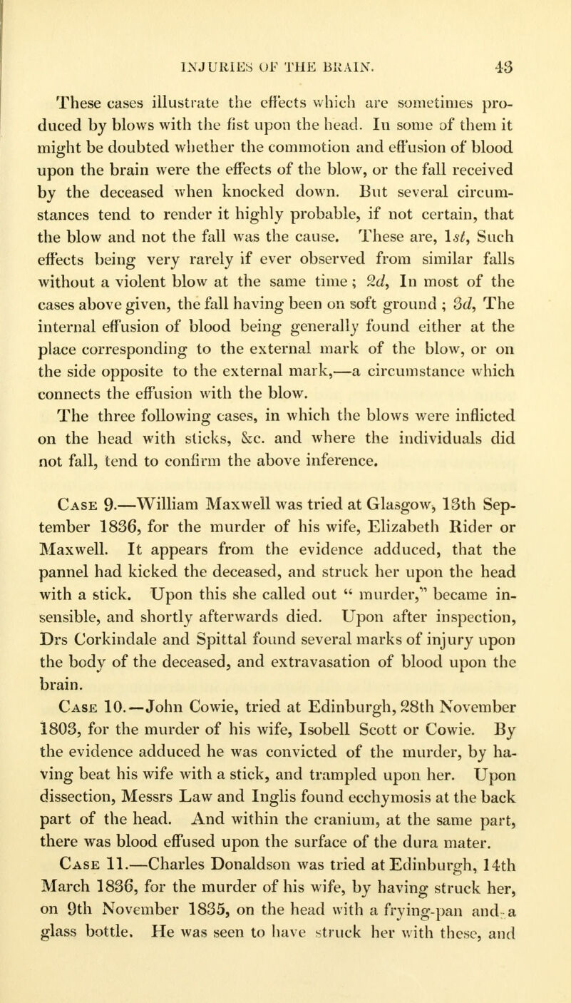 These cases illustrate the effects which are sometimes pro- duced by blows with the fist upon the head. In some of them it might be doubted whether the commotion and effusion of blood upon the brain were the effects of the blow, or the fall received by the deceased when knocked down. But several circum- stances tend to render it highly probable, if not certain, that the blow and not the fall was the cause. These are, 1st, Such effects being very rarely if ever observed from similar falls without a violent blow at the same time ; In most of the cases above given, the fall having been on soft ground ; 3d, The internal effusion of blood being generally found either at the place corresponding to the external mark of the blow, or on the side opposite to the external mark,—a circumstance which connects the effusion with the blow. The three following cases, in which the blows were inflicted on the head with sticks, &c. and where the individuals did not fall, tend to confirm the above inference. Case 9.—William Maxwell was tried at Glasgow, 13th Sep- tember 1836, for the murder of his wife, Elizabeth Rider or Maxwell. It appears from the evidence adduced, that the pannel had kicked the deceased, and struck her upon the head with a stick. Upon this she called out  murder,'1 became in- sensible, and shortly afterwards died. Upon after inspection, Drs Corkindale and Spittal found several marks of injury upon the body of the deceased, and extravasation of blood upon the brain. Case 10.—John Cowie, tried at Edinburgh, 28th November 1803, for the murder of his wife, Isobell Scott or Cowie. By the evidence adduced he was convicted of the murder, by ha- ving beat his wife with a stick, and trampled upon her. Upon dissection, Messrs Law and Inglis found ecchymosis at the back part of the head. And within the cranium, at the same part, there was blood effused upon the surface of the dura mater. Case 11.—Charles Donaldson was tried at Edinburgh, 14th March 1836, for the murder of his wife, by having struck her, on 9th November 1835, on the head with a frying-pan and a glass bottle. He was seen to have struck her with these, and