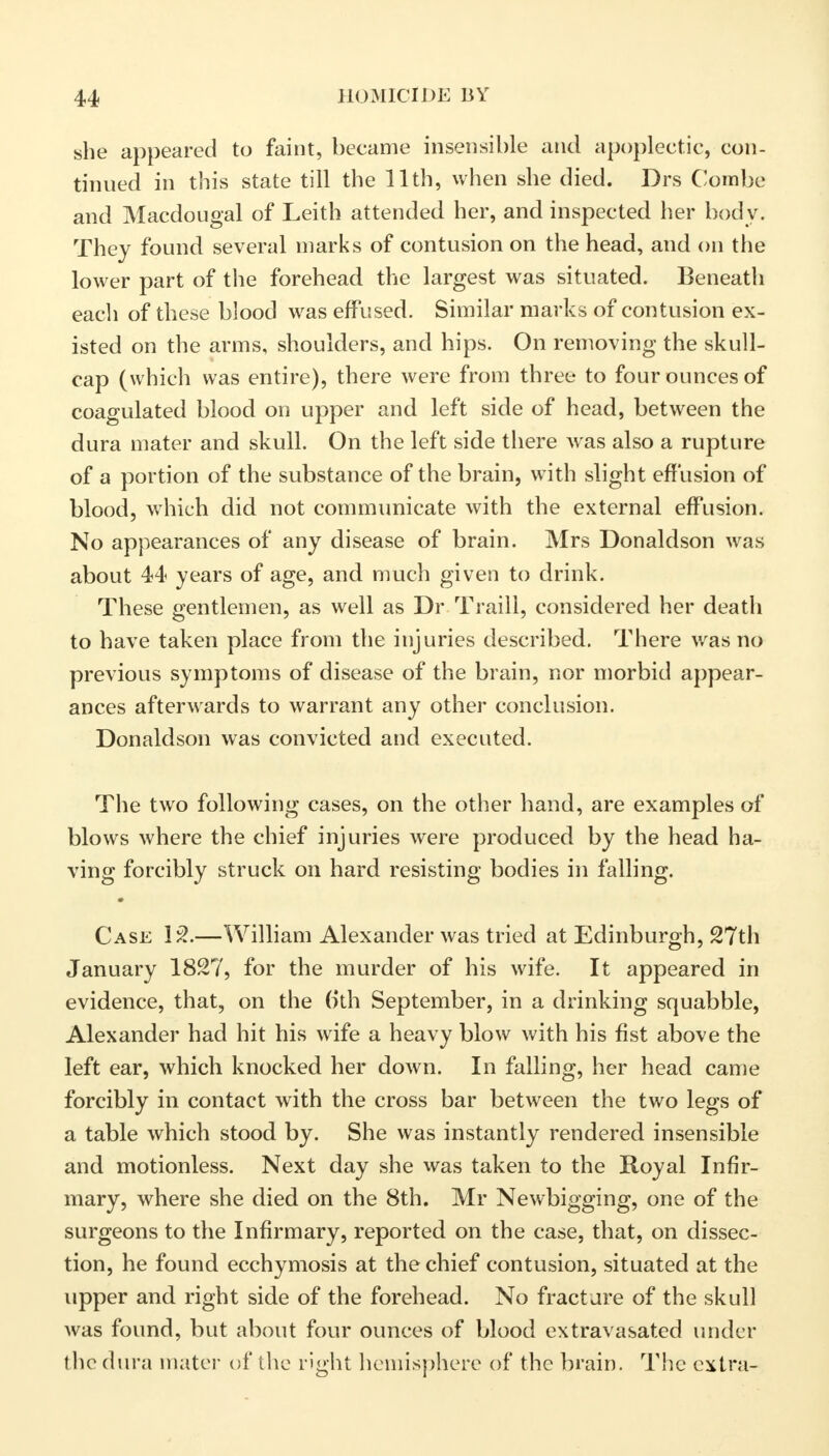 she appeared to faint, became insensible and apoplectic, con- tinued in this state till the 11th, when she died. Drs Combe and Macdougal of Leith attended her, and inspected her body. They found several marks of contusion on the head, and on the lower part of the forehead the largest was situated. Beneath each of these blood was effused. Similar marks of contusion ex- isted on the arms, shoulders, and hips. On removing the skull- cap (which was entire), there were from three to four ounces of coagulated blood on upper and left side of head, between the dura mater and skull. On the left side there was also a rupture of a portion of the substance of the brain, with slight effusion of blood, which did not communicate with the external effusion. No appearances of any disease of brain. Mrs Donaldson was about 44 years of age, and much given to drink. These gentlemen, as well as Dr Traill, considered her death to have taken place from the injuries described. There was no previous symptoms of disease of the brain, nor morbid appear- ances afterwards to warrant any other conclusion. Donaldson was convicted and executed. The two following cases, on the other hand, are examples of blows where the chief injuries were produced by the head ha- ving forcibly struck on hard resisting bodies in falling. Case 12.—William Alexander was tried at Edinburgh, 27th January 1827, for the murder of his wife. It appeared in evidence, that, on the b'th September, in a drinking squabble, Alexander had hit his wife a heavy blow with his fist above the left ear, which knocked her down. In falling, her head came forcibly in contact with the cross bar between the two legs of a table which stood by. She was instantly rendered insensible and motionless. Next day she was taken to the Royal Infir- mary, where she died on the 8th. Mr Newbigging, one of the surgeons to the Infirmary, reported on the case, that, on dissec- tion, he found ecchymosis at the chief contusion, situated at the upper and right side of the forehead. No fractare of the skull Avas found, but about four ounces of blood extravasated under the dura mater of the right hemisphere of the brain. The extra-