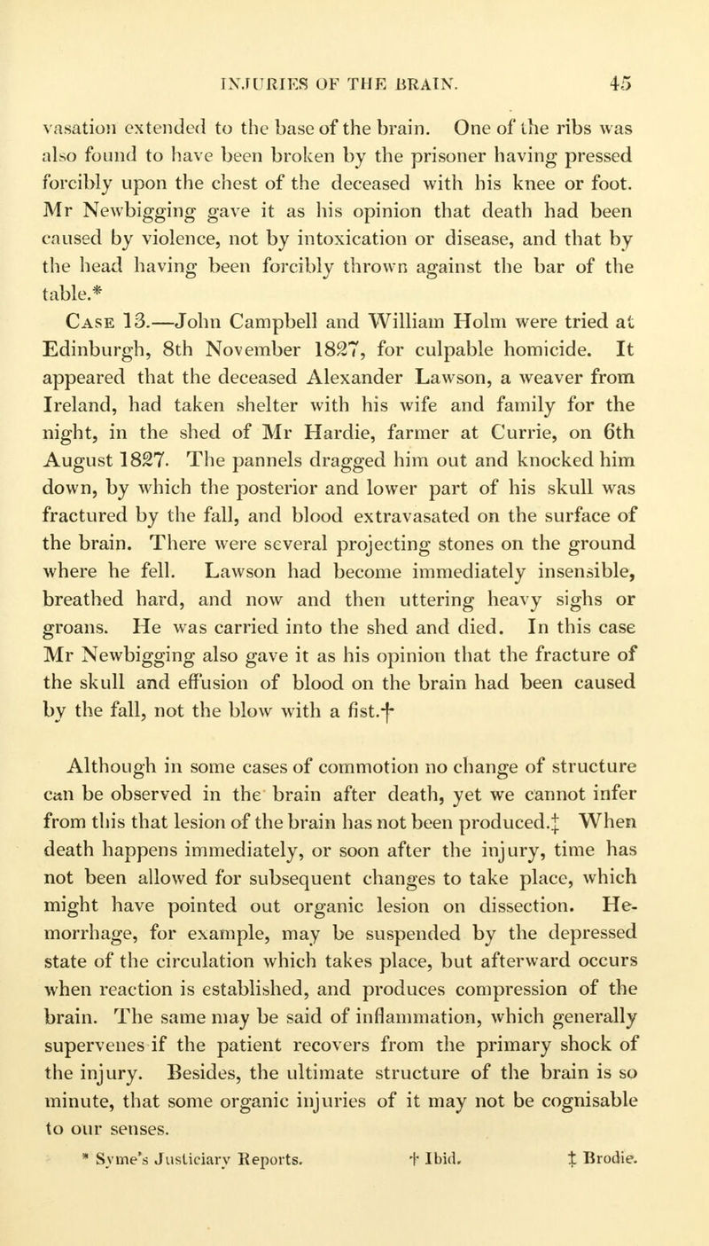 vasation extended to the base of the brain. One of the ribs was also found to have been broken by the prisoner having pressed forcibly upon the chest of the deceased with his knee or foot. Mr Newbigging gave it as his opinion that death had been caused by violence, not by intoxication or disease, and that by the head having been forcibly thrown against the bar of the table.* Case 13.—John Campbell and William Holm were tried at Edinburgh, 8th November 1827, for culpable homicide. It appeared that the deceased Alexander Lawson, a weaver from Ireland, had taken shelter with his wife and family for the night, in the shed of Mr Hardie, farmer at Currie, on 6th August 1827. The pannels dragged him out and knocked him down, by which the posterior and lower part of his skull was fractured by the fall, and blood extravasated on the surface of the brain. There were several projecting stones on the ground where he fell. Lawson had become immediately insensible, breathed hard, and now and then uttering heavy sighs or groans. He was carried into the shed and died. In this case Mr Newbigging also gave it as his opinion that the fracture of the skull and effusion of blood on the brain had been caused by the fall, not the blow with a fist.-f- Although in some cases of commotion no change of structure can be observed in the brain after death, yet we cannot infer from this that lesion of the brain has not been produced.J When death happens immediately, or soon after the injury, time has not been allowed for subsequent changes to take place, which might have pointed out organic lesion on dissection. He- morrhage, for example, may be suspended by the depressed state of the circulation which takes place, but afterward occurs when reaction is established, and produces compression of the brain. The same may be said of inflammation, which generally supervenes if the patient recovers from the primary shock of the injury. Besides, the ultimate structure of the brain is so minute, that some organic injuries of it may not be cognisable to our senses. * Syme's Justiciary Reports. t Ibid. % Brodie.