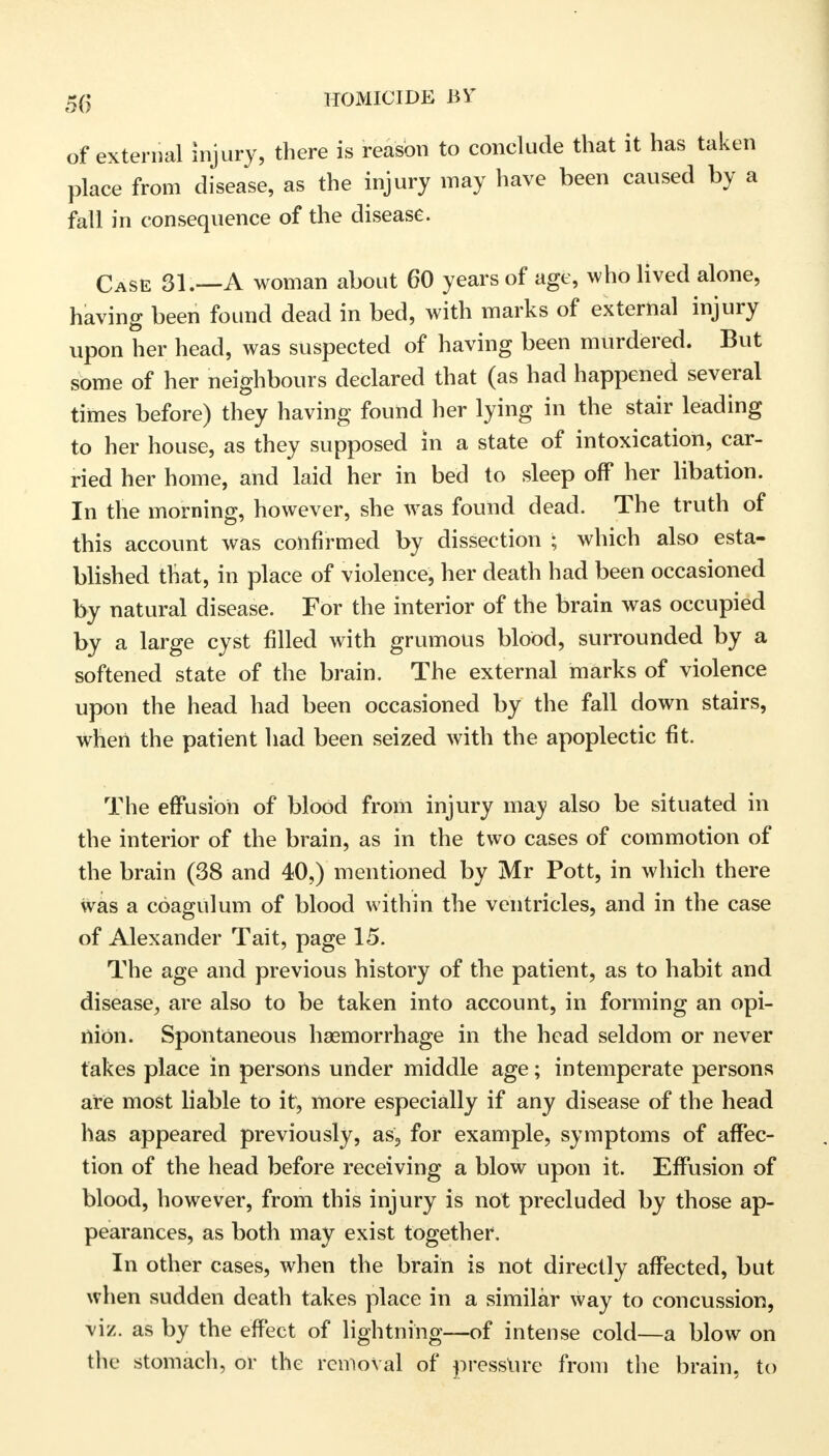 of external injury, there is reason to conclude that it has taken place from disease, as the injury may have been caused by a fall in consequence of the disease. Case 31.—A woman about 60 years of age, who lived alone, having been found dead in bed, with marks of external injury upon her head, was suspected of having been murdered. But some of her neighbours declared that (as had happened several times before) they having found her lying in the stair leading to her house, as they supposed in a state of intoxication, car- ried her home, and laid her in bed to sleep off her libation. In the morning, however, she was found dead. The truth of this account was confirmed by dissection ; which also esta- blished that, in place of violence, her death had been occasioned by natural disease. For the interior of the brain was occupied by a large cyst filled with grumous blood, surrounded by a softened state of the brain. The external marks of violence upon the head had been occasioned by the fall down stairs, when the patient had been seized with the apoplectic fit. The effusion of blood from injury may also be situated in the interior of the brain, as in the two cases of commotion of the brain (38 and 40,) mentioned by Mr Pott, in which there was a coagulum of blood within the ventricles, and in the case of Alexander Tait, page 15. The age and previous history of the patient, as to habit and disease, are also to be taken into account, in forming an opi- nion. Spontaneous haemorrhage in the head seldom or never fakes place in persons under middle age; intemperate persons are most liable to it, more especially if any disease of the head has appeared previously, as, for example, symptoms of affec- tion of the head before receiving a blow upon it. Effusion of blood, however, from this injury is not precluded by those ap- pearances, as both may exist together, In other cases, when the brain is not directly affected, but when sudden death takes place in a similar way to concussion, viz. as by the effect of lightning—of intense cold—a blow on the stomach, or the removal of pressure from the brain, to