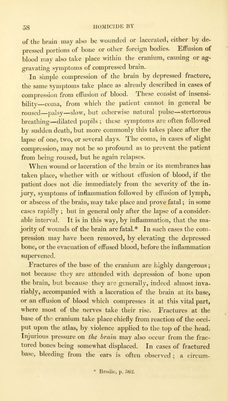 of the brain may also be wounded or lacerated, either by de- pressed portions of bone or other foreign bodies. Effusion of blood may also take place within the cranium, causing or ag- gravating symptoms of compressed brain. In simple compression of the brain by depressed fracture, the same symptoms take place as already described in cases of compression from effusion of blood. These consist of insensi- bility—coma, from which the patient cannot in general be roused—palsy—slow, but otherwise natural pulse—stertorous breathing—dilated pupils ; these symptoms are often followed by sudden death, but more commonly this takes place after the lapse of one, two, or several days. The coma, in cases of slight compression, may not be so profound as to prevent the patient from being roused, but he again relapses. When wound or laceration of the brain or its membranes has taken place, whether with or without effusion of blood, if the patient does not die immediately from the severity of the in- jury, symptoms of inflammation followed by effusion of lymph, or abscess of the brain, may take place and prove fatal; in some cases rapidly ; but in general only after the lapse of a consider- able interval. It is in this way, by inflammation, that the ma- jority of wounds of the brain are fatal.* In such cases the com- pression may have been removed, by elevating the depressed bone, or the evacuation of effused blood, before the inflammation supervened. Fractures of the base of the cranium are highly dangerous; not because they are attended with depression of bone upon the brain, but because they are generally, indeed almost inva- riably, accompanied with a laceration of the brain at its base, or an effusion of blood which compresses it at this vital part, where most of the nerves take their rise. Fractures at the base of th^ cranium take place chiefly from reaction of the occi- put upon the atlas, by violence applied to the top of the head. Injurious pressure on the brain may also occur from the frac- tured bones being somewhat displaced. In cases of fractured base, bleeding from the ears is often observed ; a circum- * IIiodic, p. 362.