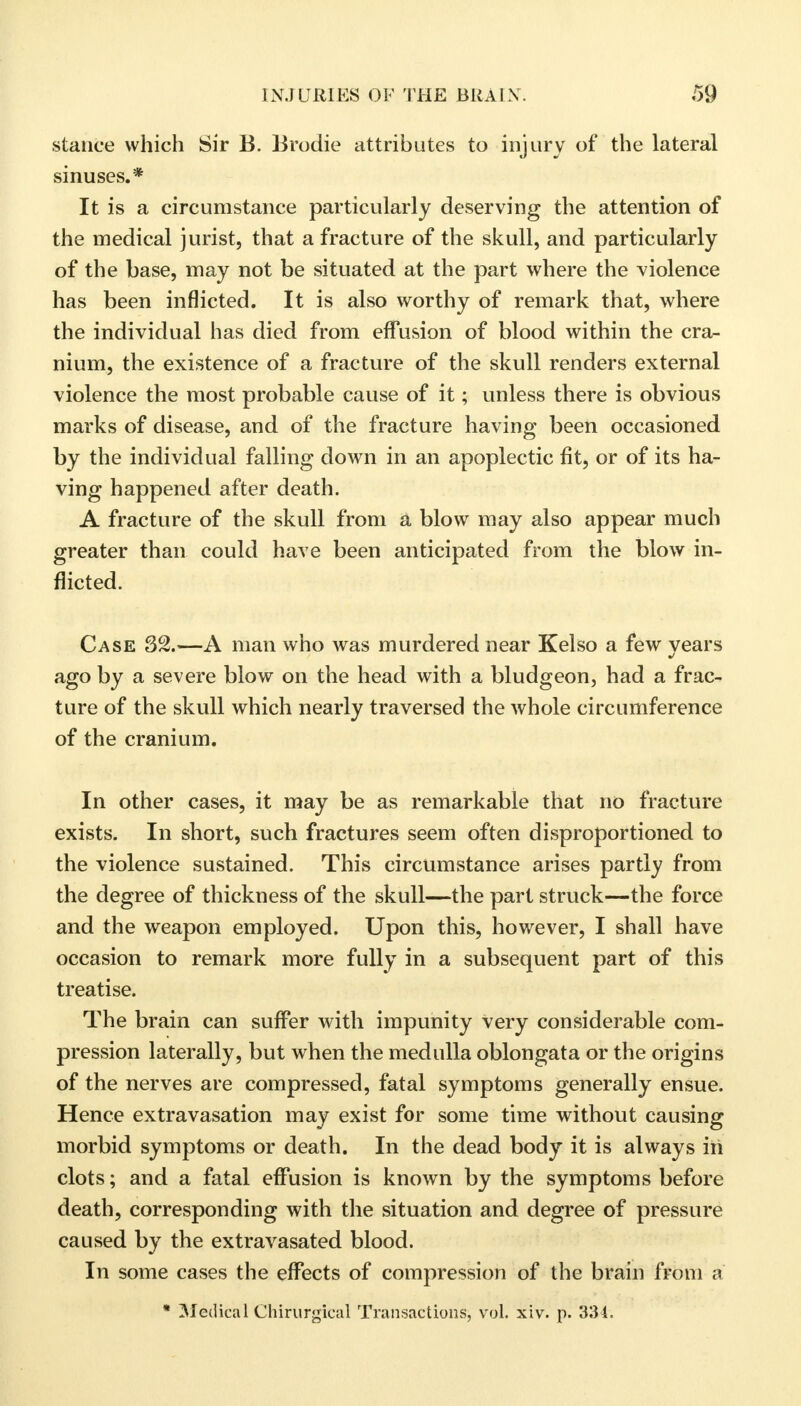 stance which Sir B. Brodie attributes to injury of the lateral sinuses.* It is a circumstance particularly deserving the attention of the medical jurist, that a fracture of the skull, and particularly of the base, may not be situated at the part where the violence has been inflicted. It is also worthy of remark that, where the individual has died from effusion of blood within the cra- nium, the existence of a fracture of the skull renders external violence the most probable cause of it; unless there is obvious marks of disease, and of the fracture having been occasioned by the individual falling down in an apoplectic fit, or of its ha- ving happened after death. A fracture of the skull from a blow may also appear much greater than could have been anticipated from the blow in- flicted. Case 32.—A man who was murdered near Kelso a few years ago by a severe blow on the head with a bludgeon, had a frac- ture of the skull which nearly traversed the whole circumference of the cranium. In other cases, it may be as remarkable that no fracture exists. In short, such fractures seem often disproportioned to the violence sustained. This circumstance arises partly from the degree of thickness of the skull—the part struck—the force and the weapon employed. Upon this, however, I shall have occasion to remark more fully in a subsequent part of this treatise. The brain can suffer with impunity very considerable com- pression laterally, but when the medulla oblongata or the origins of the nerves are compressed, fatal symptoms generally ensue. Hence extravasation may exist for some time without causing morbid symptoms or death. In the dead body it is always in clots; and a fatal effusion is known by the symptoms before death, corresponding with the situation and degree of pressure caused by the extravasated blood. In some cases the effects of compression of the brain from a * Medical Chirurgical Transactions, vol. xiv. p. 334.