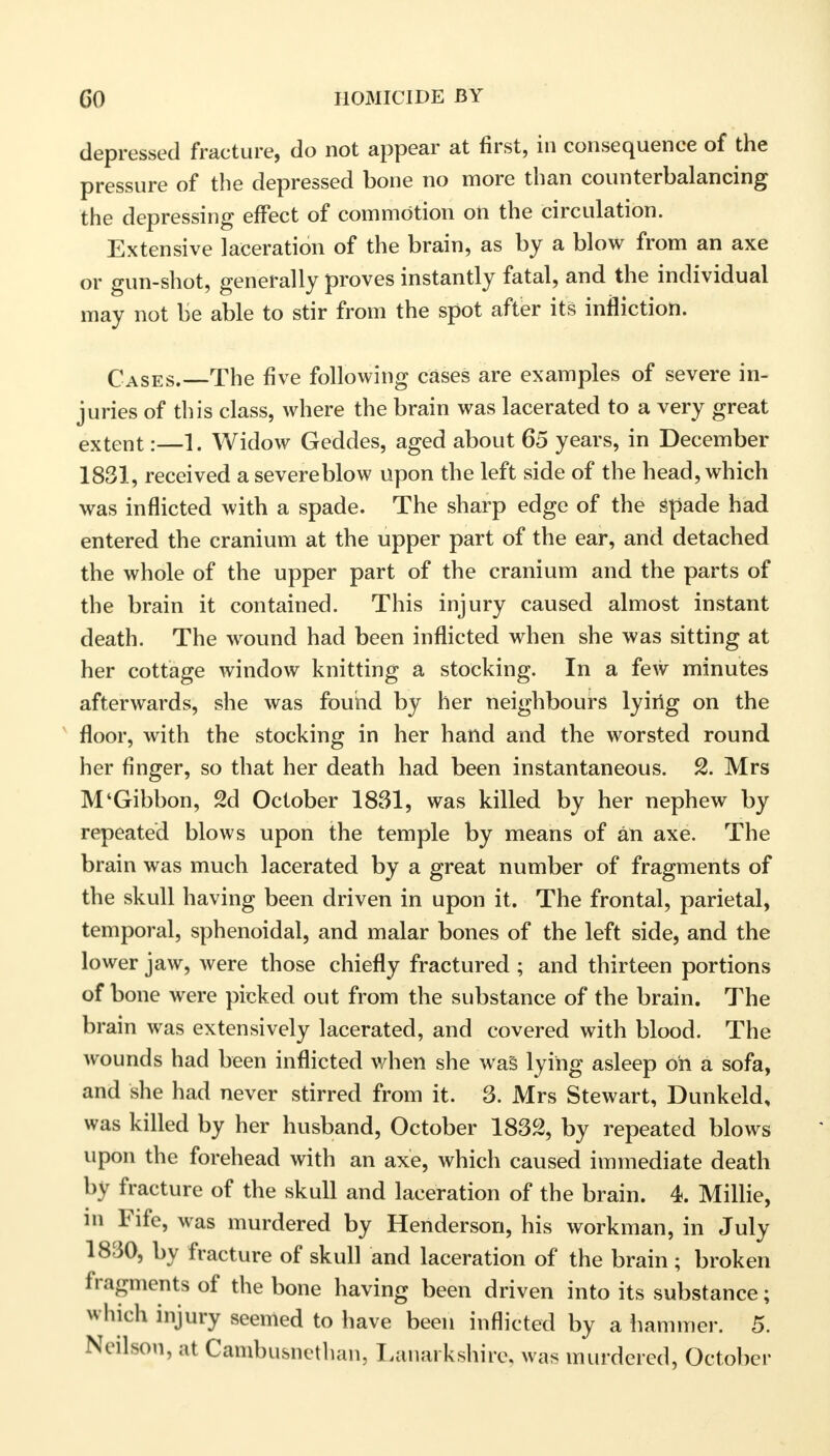 depressed fracture, do not appear at first, in consequence of the pressure of the depressed bone no more than counterbalancing the depressing effect of commotion on the circulation. Extensive laceration of the brain, as by a blow from an axe or gun-shot, generally proves instantly fatal, and the individual may not be able to stir from the spot after its infliction. Cases.—The five following cases are examples of severe in- juries of this class, where the brain was lacerated to a very great extent:—1. Widow Geddes, aged about 65 years, in December 1831, received a severe blow upon the left side of the head, which was inflicted with a spade. The sharp edge of the Spade had entered the cranium at the upper part of the ear, and detached the whole of the upper part of the cranium and the parts of the brain it contained. This injury caused almost instant death. The wound had been inflicted when she was sitting at her cottage window knitting a stocking. In a few minutes afterwards, she was found by her neighbours lying on the floor, with the stocking in her hand and the worsted round her finger, so that her death had been instantaneous. 2. Mrs M'Gibbon, 2d October 1861, was killed by her nephew by repeated blows upon the temple by means of an axe. The brain was much lacerated by a great number of fragments of the skull having been driven in upon it. The frontal, parietal, temporal, sphenoidal, and malar bones of the left side, and the lower jaw, were those chiefly fractured ; and thirteen portions of bone were picked out from the substance of the brain. The brain was extensively lacerated, and covered with blood. The wounds had been inflicted when she was lying asleep oh a sofa, and she had never stirred from it. 3. Mrs Stewart, Dunkeld, was killed by her husband, October 1832, by repeated blows upon the forehead with an axe, which caused immediate death by fracture of the skull and laceration of the brain. 4. Millie, in Fife, was murdered by Henderson, his workman, in July 1830, by fracture of skull and laceration of the brain; broken fragments of the bone having been driven into its substance; which injury seemed to have been inflicted by a hammer. 5. Neilson, at Cambusnethan, Lanarkshire, was murdered, October