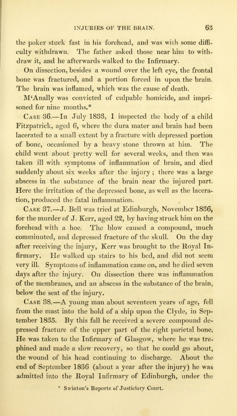 the poker stuck fast in his forehead, and was with some diffi- culty withdrawn. The father asked those near him to with- draw it, and he afterwards walked to the Infirmary. On dissection, besides a wound over the left eye, the frontal bone was fractured, and a portion forced in upon the brain. The brain was inflamed, which was the cause of death. M'Anally was convicted of culpable homicide, and impri- soned for nine months.* Case 36.—In July 1833, I inspected the body of a child Fitzpatrick, aged 6, where the dura mater and brain had been lacerated to a small extent by a fracture with depressed portion of bone, occasioned by a heavy stone thrown at him. The child went about pretty well for several weeks, and then was taken ill with symptoms of inflammation of brain, and died suddenly about six weeks after the injury ; there was a large abscess in the substance of the brain near the injured part. Here the irritation of the depressed bone, as well as the lacera* tion, produced the fatal inflammation. Case 37.—J. Bell was tried at Edinburgh, November 1836, for the murder of J. Kerr, aged 22, by having struck him on the forehead with a hoe. The blow caused a compound, much comminuted, and depressed fracture of the skull. On the day after receiving the injury, Kerr was brought to the Royal In- firmary. He walked up stairs to his bed, and did not seem very ill. Symptoms of inflammation came on, and he died seven days after the injury. On dissection there was inflammation of the membranes, and an abscess in the substance of the brain, below the seat of the injury. Case 38.—A young man about seventeen years of age, fell from the mast into the hold of a ship upon the Clyde, in Sep- tember 1835. By this fall he received a severe compound de- pressed fracture of the upper part of the right parietal bone. He was taken to the Infirmary of Glasgow, where he was tre- phined and made a slow recovery, so that he could go about, the wound of his head continuing to discharge. About the end of September 1836 (about a year after the injury) he was admitted into the Royal Infirmary of Edinburgh, under the * Swinton's Reports of Justiciary Court.