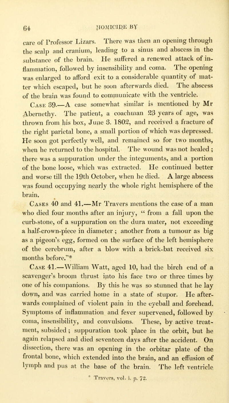 care of Professor Lizars. There was then an opening through the scalp and cranium, leading to a sinus and abscess in the substance of the brain. He suffered a renewed attack of in- flammation, followed by insensibility and coma. The opening was enlarged to afford exit to a considerable quantity of mat- ter which escaped, but he soon afterwards died. The abscess of the brain was found to communicate with the ventricle. Case 39.—A case somewhat similar is mentioned by Mr Abernethy. The patient, a coachman 23 years of age, was thrown from his box, June 3. 1802, and received a fracture of the right parietal bone, a small portion of which was depressed. He soon got perfectly well, and remained so for two months, when he returned to the hospital. The wound was not healed ; there was a suppuration under the integuments, and a portion of the bone loose, which was extracted. He continued better and worse till the 19th October, when he died. A large abscess was found occupying nearly the whole right hemisphere of the brain. Cases 40 and 41.—Mr Travers mentions the case of a man who died four months after an injury,  from a fall upon the curb-stone, of a suppuration on the dura mater, not exceeding a half-crown-piece in diameter ; another from a tumour as big as a pigeon's egg, formed on the surface of the left hemisphere of the cerebrum, after a blow with a brick-bat received six months before.* Case 41.—William Watt, aged 10, had the birch end of a scavenger's broom thrust into his face two or three times by one of his companions. By this he was so stunned that he lay down, and was carried home in a state of stupor. He after- wards complained of violent pain in the eyeball and forehead. Symptoms of inflammation and fever supervened, followed by coma, insensibility, and convulsions. These, by active treat- ment, subsided ; suppuration took place in the orbit, but he again relapsed and died seventeen days after the accident. On dissection, there was an opening in the orbitar plate of the frontal bone, which extended into the brain, and an effusion of lymph and pus at the base of the brain. The left ventricle * Travers, vol. i. p. 72.