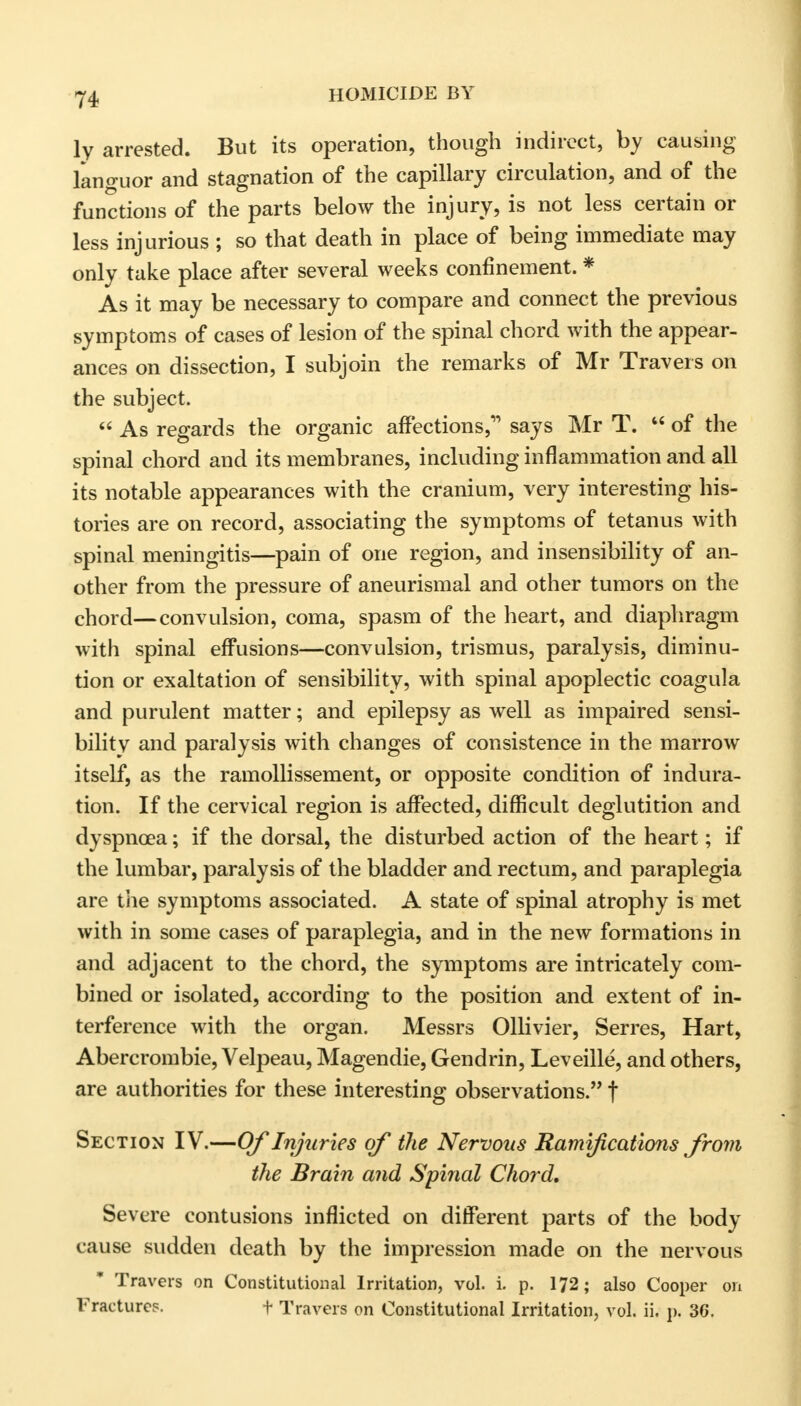 ly arrested. But its operation, though indirect, by causing languor and stagnation of the capillary circulation, and of the functions of the parts below the injury, is not less certain or less injurious ; so that death in place of being immediate may only take place after several weeks confinement. * As it may be necessary to compare and connect the previous symptoms of cases of lesion of the spinal chord with the appear- ances on dissection, I subjoin the remarks of Mr Travels on the subject.  As regards the organic affections, says Mr T. u of the spinal chord and its membranes, including inflammation and all its notable appearances with the cranium, very interesting his- tories are on record, associating the symptoms of tetanus with spinal meningitis—pain of one region, and insensibility of an- other from the pressure of aneurismal and other tumors on the chord—convulsion, coma, spasm of the heart, and diaphragm with spinal effusions—convulsion, trismus, paralysis, diminu- tion or exaltation of sensibility, with spinal apoplectic coagula and purulent matter; and epilepsy as well as impaired sensi- bility and paralysis with changes of consistence in the marrow itself, as the ramollissement, or opposite condition of indura- tion. If the cervical region is affected, difficult deglutition and dyspnoea; if the dorsal, the disturbed action of the heart; if the lumbar, paralysis of the bladder and rectum, and paraplegia are the symptoms associated. A state of spinal atrophy is met with in some cases of paraplegia, and in the new formations in and adjacent to the chord, the symptoms are intricately com- bined or isolated, according to the position and extent of in- terference with the organ. Messrs Ollivier, Serres, Hart, Abercrombie, Velpeau, Magendie, Gendrin, Leveille, and others, are authorities for these interesting observations. t Section IV.—Of Injuries of the Nervous Ramifications from the Brain and Spinal Chord. Severe contusions inflicted on different parts of the body cause sudden death by the impression made on the nervous Travers on Constitutional Irritation, vol. i. p. 172; also Cooper on Fracture?. f Travers on Constitutional Irritation, vol. ii. p. 36.