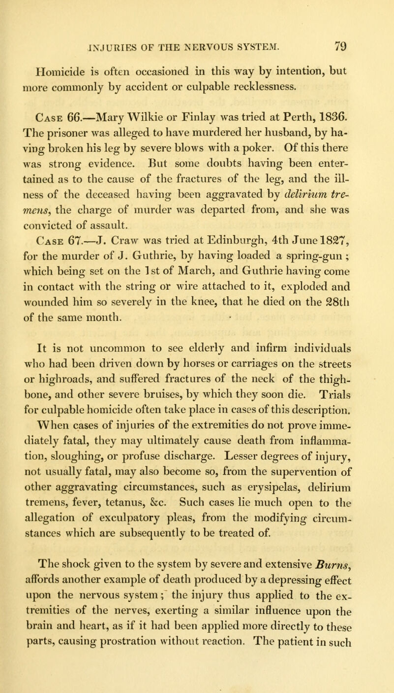 Homicide is often occasioned in this way by intention, but more commonly by accident or culpable recklessness. Case 66.—Mary Wilkie or Finlay was tried at Perth, 1836. The prisoner was alleged to have murdered her husband, by ha- ving broken his leg by severe blows with a poker. Of this there was strong evidence. But some doubts having been enter- tained as to the cause of the fractures of the leg, and the ill- ness of the deceased having been aggravated by delirium tre- mens, the charge of murder was departed from, and she was convicted of assault. Case 67.—J. Craw was tried at Edinburgh, 4th June 1827, for the murder of J. Guthrie, by having loaded a spring-gun ; which being set on the 1st of March, and Guthrie having come in contact with the string or wire attached to it, exploded and wounded him so severely in the knee, that he died on the 28th of the same month. It is not uncommon to see elderly and infirm individuals who had been driven down by horses or carriages on the streets or highroads, and suffered fractures of the neck of the thigh- bone, and other severe bruises, by which they soon die. Trials for culpable homicide often take place in cases of this description. When cases of injuries of the extremities do not prove imme- diately fatal, they may ultimately cause death from inflamma- tion, sloughing, or profuse discharge. Lesser degrees of injury, not usually fatal, may also become so, from the supervention of other aggravating circumstances, such as erysipelas, delirium tremens, fever, tetanus, &c. Such cases lie much open to the allegation of exculpatory pleas, from the modifying circum- stances which are subsequently to be treated of. The shock given to the system by severe and extensive Burns, affords another example of death produced by a depressing effect upon the nervous system; the injury thus applied to the ex- tremities of the nerves, exerting a similar influence upon the brain and heart, as if it had been applied more directly to these parts, causing prostration without reaction. The patient in such