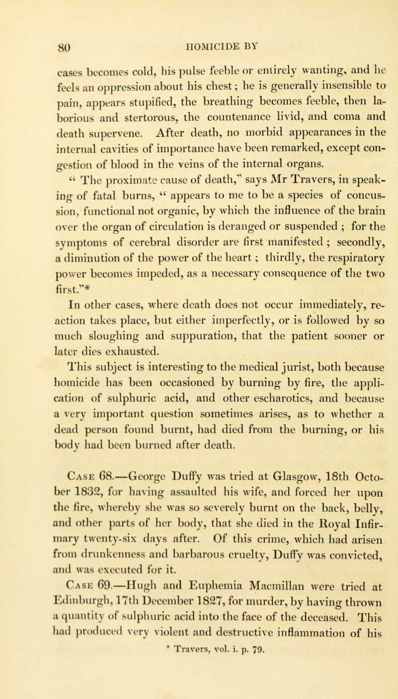 cases becomes cold, his pulse feeble or entirely wanting, and he feels an oppression about his chest; he is generally insensible to pain, appears stupified, the breathing becomes feeble, then la- borious and stertorous, the countenance livid, and coma and death supervene. After death, no morbid appearances in the internal cavities of importance have been remarked, except con- gestion of blood in the veins of the internal organs.  The proximate cause of death,'1 says Mr Travers, in speak- ing of fatal burns,  appears to me to be a species of concus- sion, functional not organic, by which the influence of the brain over the organ of circulation is deranged or suspended ; for the symptoms of cerebral disorder are first manifested ; secondly, a diminution of the power of the heart; thirdly, the respiratory power becomes impeded, as a necessary consequence of the two first.* In other cases, where death does not occur immediately, re- action takes place, but either imperfectly, or is followed by so much sloughing and suppuration, that the patient sooner or later dies exhausted. This subject is interesting to the medical jurist, both because homicide has been occasioned by burning by fire, the appli- cation of sulphuric acid, and other escharotics, and because a very important question sometimes arises, as to whether a dead person found burnt, had died from the burning, or his body had been burned after death. Case 68.—George Duffy was tried at Glasgow, 18th Octo- ber 1832, for having assaulted his wife, and forced her upon the fire, whereby she was so severely burnt on the back, belly, and other parts of her body, that she died in the Royal Infir- mary twenty-six days after. Of this crime, which had arisen from drunkenness and barbarous cruelty, Duffy was convicted, and was executed for it. Case 69.—Hugh and Euphemia Macmillan were tried at Edinburgh, 17th December 1827, for murder, by having thrown a quantity of sulphuric acid into the face of the deceased. This had produced very violent and destructive inflammation of his * Travers, vol. i. p. 79.