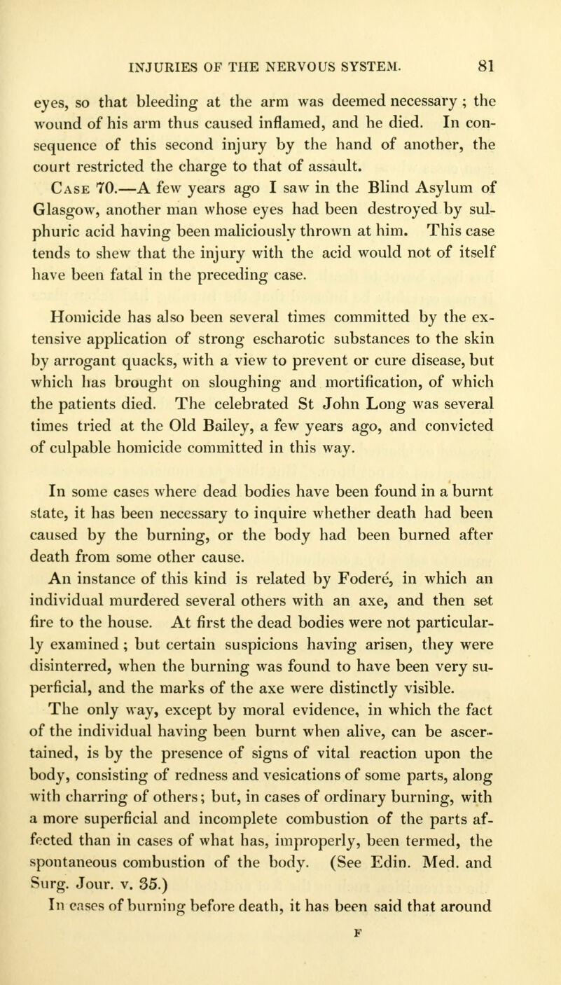 eyes, so that bleeding at the arm was deemed necessary; the wound of his arm thus caused inflamed, and he died. In con- sequence of this second injury by the hand of another, the court restricted the charge to that of assault. Case 70.—A few years ago I saw in the Blind Asylum of Glasgow, another man whose eyes had been destroyed by sul- phuric acid having been maliciously thrown at him. This case tends to shew that the injury with the acid would not of itself have been fatal in the preceding case. Homicide has also been several times committed by the ex- tensive application of strong escharotic substances to the skin by arrogant quacks, with a view to prevent or cure disease, but which has brought on sloughing and mortification, of which the patients died. The celebrated St John Long was several times tried at the Old Bailey, a few years ago, and convicted of culpable homicide committed in this way. In some cases where dead bodies have been found in a burnt state, it has been necessary to inquire whether death had been caused by the burning, or the body had been burned after death from some other cause. An instance of this kind is related by Fodere, in which an individual murdered several others with an axe, and then set fire to the house. At first the dead bodies were not particular- ly examined; but certain suspicions having arisen, they were disinterred, when the burning was found to have been very su- perficial, and the marks of the axe were distinctly visible. The only way, except by moral evidence, in which the fact of the individual having been burnt when alive, can be ascer- tained, is by the presence of signs of vital reaction upon the body, consisting of redness and vesications of some parts, along with charring of others; but, in cases of ordinary burning, with a more superficial and incomplete combustion of the parts af- fected than in cases of what has, improperly, been termed, the spontaneous combustion of the body. (See Edin. Med. and Surg. Jour. v. 35.) In cases of burning before death, it has been said that around F