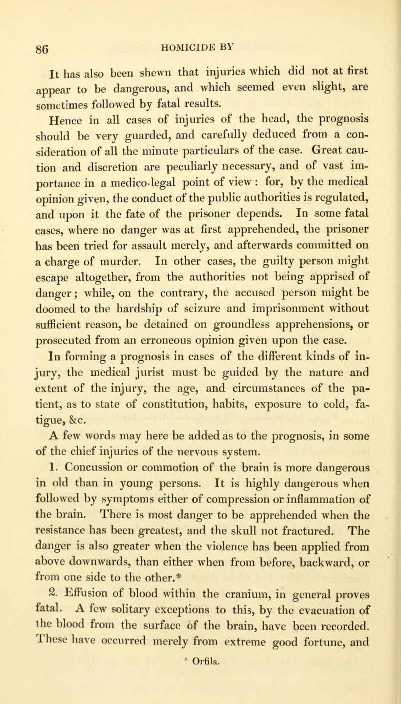 It has also been shewn that injuries which did not at first appear to be dangerous, and which seemed even slight, are sometimes followed by fatal results. Hence in all cases of injuries of the head, the prognosis should be very guarded, and carefully deduced from a con- sideration of all the minute particulars of the case. Great cau- tion and discretion are peculiarly necessary, and of vast im- portance in a medico-legal point of view : for, by the medical opinion given, the conduct of the public authorities is regulated, and upon it the fate of the prisoner depends. In some fatal cases, where no danger was at first apprehended, the prisoner has been tried for assault merely, and afterwards committed on a charge of murder. In other cases, the guilty person might escape altogether, from the authorities not being apprised of danger; while, on the contrary, the accused person might be doomed to the hardship of seizure and imprisonment without sufficient reason, be detained on groundless apprehensions, or prosecuted from an erroneous opinion given upon the case. In forming a prognosis in cases of the different kinds of in- jury, the medical jurist must be guided by the nature and extent of the injury, the age, and circumstances of the pa- tient, as to state of constitution, habits, exposure to cold, fa- tigue, &c. A few words may here be added as to the prognosis, in some of the chief injuries of the nervous system. 1. Concussion or commotion of the brain is more dangerous in old than in young persons. It is highly dangerous when followed by symptoms either of compression or inflammation of the brain. There is most danger to be apprehended when the resistance has been greatest, and the skull not fractured. The danger is also greater when the violence has been applied from above downwards, than either when from before, backward, or from one side to the other.* 2. Effusion of blood within the cranium, in general proves fatal. A few solitary exceptions to this, by the evacuation of the blood from the surface of the brain, have been recorded. These have occurred merely from extreme good fortune, and * Orfila.