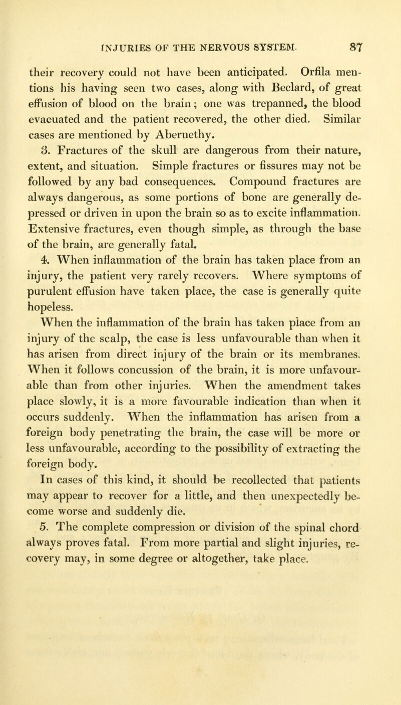 their recovery could not have been anticipated. Orfila men- tions his having seen two cases, along with Beclard, of great effusion of blood on the brain; one was trepanned, the blood evacuated and the patient recovered, the other died. Similar cases are mentioned by Abernethy. 3. Fractures of the skull are dangerous from their nature, extent, and situation. Simple fractures or fissures may not be followed by any bad consequences. Compound fractures are always dangerous, as some portions of bone are generally de- pressed or driven in upon the brain so as to excite inflammation. Extensive fractures, even though simple, as through the base of the brain, are generally fatal. 4. When inflammation of the brain has taken place from an injury, the patient very rarely recovers. Where symptoms of purulent effusion have taken place, the case is generally quite hopeless. When the inflammation of the brain has taken place from an injury of the scalp, the case is less unfavourable than when it has arisen from direct injury of the brain or its membranes. When it follows concussion of the brain, it is more unfavour- able than from other injuries. When the amendment takes place slowly, it is a more favourable indication than when it occurs suddenly. When the inflammation has arisen from a foreign body penetrating the brain, the case will be more or less unfavourable, according to the possibility of extracting the foreign body. In cases of this kind, it should be recollected that patients may appear to recover for a little, and then unexpectedly be- come worse and suddenly die. 5. The complete compression or division of the spinal chord always proves fatal. From more partial and slight injuries, re- covery may, in some degree or altogether, take place.