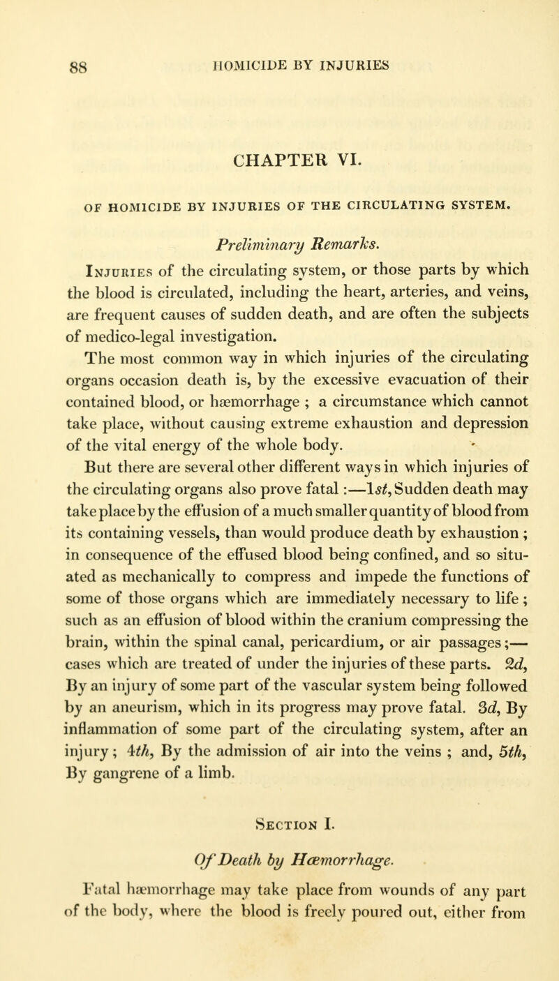 CHAPTER VI. OF HOMICIDE BY INJURIES OF THE CIRCULATING SYSTEM. Preliminary Remarks. Injuries of the circulating system, or those parts by which the blood is circulated, including the heart, arteries, and veins, are frequent causes of sudden death, and are often the subjects of medico-legal investigation. The most common way in which injuries of the circulating organs occasion death is, by the excessive evacuation of their contained blood, or haemorrhage ; a circumstance which cannot take place, without causing extreme exhaustion and depression of the vital energy of the whole body. But there are several other different ways in which injuries of the circulating organs also prove fatal:—1^, Sudden death may take place by the effusion of a much smaller quantity of blood from its containing vessels, than would produce death by exhaustion ; in consequence of the effused blood being confined, and so situ- ated as mechanically to compress and impede the functions of some of those organs which are immediately necessary to life ; such as an effusion of blood within the cranium compressing the brain, within the spinal canal, pericardium, or air passages;— cases which are treated of under the injuries of these parts. 2d, By an injury of some part of the vascular system being followed by an aneurism, which in its progress may prove fatal. 3d, By inflammation of some part of the circulating system, after an injury; \th, By the admission of air into the veins ; and, 5th, By gangrene of a limb. Section I. Of'Death by Haemorrhage. Fatal hemorrhage may take place from wounds of any part of the body, where the blood is freely poured out, either from