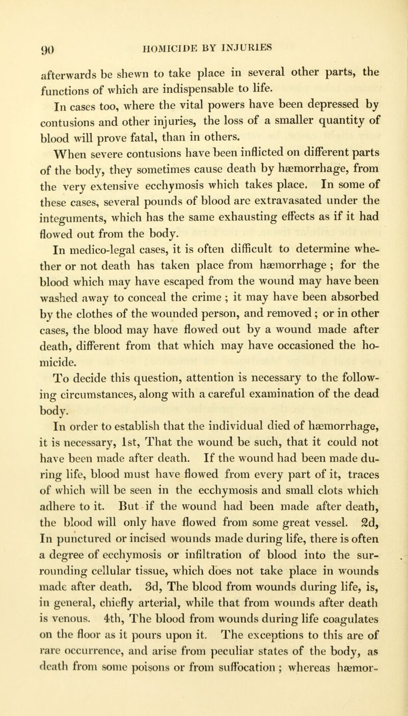 afterwards be shewn to take place in several other parts, the functions of which are indispensable to life. In cases too, where the vital powers have been depressed by contusions and other injuries, the loss of a smaller quantity of blood will prove fatal, than in others. AVhen severe contusions have been inflicted on different parts of the body, they sometimes cause death by haemorrhage, from the very extensive ecchymosis which takes place. In some of these cases, several pounds of blood are extravasated under the integuments, which has the same exhausting effects as if it had flowed out from the body. In medico-legal cases, it is often difficult to determine whe- ther or not death has taken place from haemorrhage ; for the blood which may have escaped from the wound may have been washed away to conceal the crime ; it may have been absorbed by the clothes of the wounded person, and removed; or in other cases, the blood may have flowed out by a wound made after death, different from that which may have occasioned the ho- micide. To decide this question, attention is necessary to the follow- ing circumstances, along with a careful examination of the dead body. In order to establish that the individual died of haemorrhage, it is necessary, 1st, That the wound be such, that it could not have been made after death. If the wound had been made du- ring life, blood must have flowed from every part of it, traces of which will be seen in the ecchymosis and small clots which adhere to it. But if the wound had been made after death, the blood will only have flowed from some great vessel. 2d, In punctured or incised wounds made during life, there is often a degree of ecchymosis or infiltration of blood into the sur- rounding cellular tissue, which does not take place in wounds made after death. 3d, The blood from wounds during life, is, in general, chiefly arterial, while that from wounds after death is venous. 4th, The blood from wounds during life coagulates on the floor as it pours upon it. The exceptions to this are of rare occurrence, and arise from peculiar states of the body, as death from some poisons or from suffocation ; whereas haemor-