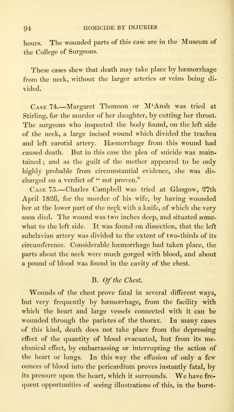 hours. The wounded parts of this case are in the Museum of the College of Surgeons. These cases shew that death may take place by haemorrhage from the neck, without the larger arteries or veins being di- vided. Case 74.—Margaret Thomson or M'Ansh was tried at Stirling, for the murder of her daughter, by cutting her throat. The surgeons who inspected the body found, on the left side of the neck, a large incised wound which divided the trachea and left carotid artery. Haemorrhage from this wound had caused death. But in this case the plea of suicide was main- tained ; and as the guilt of the mother appeared to be only highly probable from circumstantial evidence, she was dis- charged on a verdict of  not proven. Case 75.—Charles Campbell was tried at Glasgow, 27th April 1826, for the murder of his wife, by having wounded her at the lower part of the neck with a knife, of which she very soon died. The wound was two inches deep, and situated some- what to the left side. It was found on dissection, that the left subclavian artery was divided to the extent of two-thirds of its circumference. Considerable haemorrhage had taken place, the parts about the neck were much gorged with blood, and about a pound of blood was found in the cavity of the chest. B. Of the Chest Wounds of the chest prove fatal in several different ways, but very frequently by haemorrhage, from the facility with which the heart and large vessels connected with it can be wounded through the parietes of the thorax. In many cases of this kind, death does not take place from the depressing effect of the quantity of blood evacuated, but from its me- chanical effect, by embarrassing or interrupting the action of the heart or lungs. In this way the effusion of only a few ounces of blood into the pericardium proves instantly fatal, by its pressure upon the heart, which it surrounds. We have fre- quent opportunities of seeing illustrations of this, in the burst-