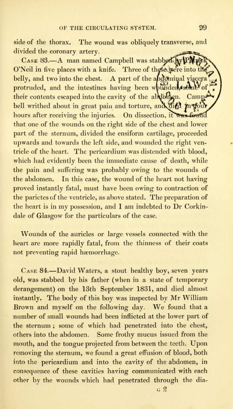 side of the thorax. The wound was obliquely transverse, and divided the coronary artery. Case 83.—A man named Campbell was stabhj O'Neil in five places with a knife. Three of belly, and two into the chest. A part of the protruded, and the intestines having been their contents escaped into the cavity of the al bell writhed about in great pain and torture, an( hours after receiving the injuries. On dissection, that one of the wounds on the right side of the chest and lower part of the sternum, divided the ensiform cartilage, proceeded upwards and towards the left side, and wounded the right ven- tricle of the heart. The pericardium was distended with blood, which had evidently been the immediate cause of death, while the pain and suffering was probably owing to the wounds of the abdomen. In this case, the wound of the heart not having proved instantly fatal, must have been owing to contraction of the parietesof the ventricle, as above stated. The preparation of the heart is in my possession, and I am indebted to Dr Corkin- dale of Glasgow for the particulars of the case. Wounds of the auricles or large vessels connected with the heart are more rapidly fatal, from the thinness of their coats not preventing rapid haemorrhage. Case 84.—David Waters, a stout healthy boy, seven years old, was stabbed by his father (when in a state of temporary derangement) on the 13th September 1831, and died almost instantly. The body of this boy was inspected by Mr William Brown and myself on the following day. We found that a number of small wounds had been inflicted at the lower part of the sternum ; some of which had penetrated into the chest, others into the abdomen. Some frothy mucus issued from the mouth, and the tongue projected from between the teeth. Upon removing the sternum, we found a great effusion of blood, both into the pericardium and into the cavity of the abdomen, in consequence of these cavities having communicated with each other by the wounds which had penetrated through the dia- G 2