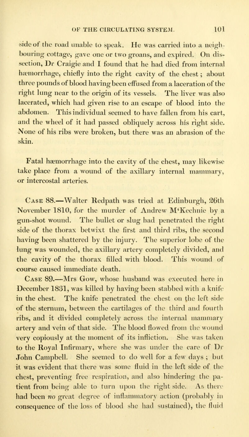 side of the road unable to speak. He was carried into a neigh - bouring- cottage, gave one or two groans, and expired. On dis- section, Dr Craigie and I found that he had died from internal haemorrhage, chiefly into the right cavity of the chest; about three pounds of blood having been effused from a laceration of the right lung near to the origin of its vessels. The liver was also lacerated, which had given rise to an escape of blood into the abdomen. This individual seemed to have fallen from his cart, and the wheel of it had passed obliquely across his right side. None of his ribs were broken, but there was an abrasion of the skin. Fatal haemorrhage into the cavity of the chest, may likewise take place from a wound of the axillary internal mammary, or intercostal arteries. Case 88.—Walter Redpath was tried at Edinburgh, 26th November 1810, for the murder of Andrew M'Kechnie by a gun-shot wound. The bullet or slug had penetrated the right side of the thorax betwixt the first and third ribs, the second having been shattered by the injury. The superior lobe of the lung was wounded, the axillary artery completely divided, and the cavity of the thorax filled with blood. This wound of course caused immediate death. Case 89.—Mrs Gow, whose husband was executed here in December 1831, was killed by having been stabbed with a knife in the chest. The knife penetrated the chest on the left side of the sternum, between the cartilages of the third and fourth ribs, and it divided completely across the internal mammary artery and vein of that side. The blood flowed from the wound very copiously at the moment of its infliction. She was taken to the Royal Infirmary, where she was under the care of Dr John Campbell. She seemed to do well for a few days ; but it, was evident that there was some fluid in the left side of the chest, preventing free respiration, and also hindering the pa- tient from being able to turn upon the right side. As there had been no great degree of inflammatory action (probably in consequence of the loss of blood she had sustained), the fluid