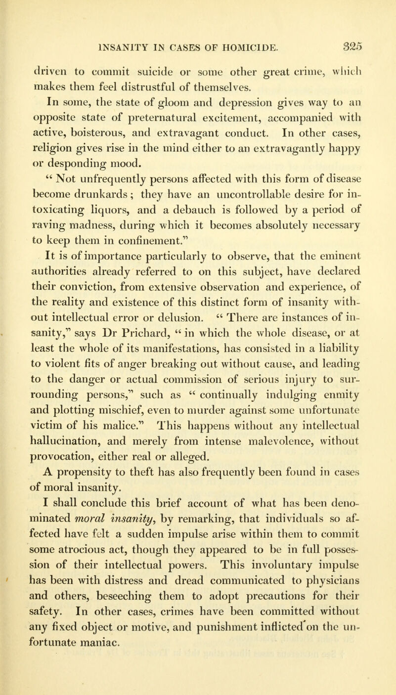 driven to commit suicide or some other great crime, which makes them feel distrustful of themselves. In some, the state of gloom and depression gives way to an opposite state of preternatural excitement, accompanied with active, boisterous, and extravagant conduct. In other cases, religion gives rise in the mind either to an extravagantly happy or desponding mood.  Not unfrequently persons affected with this form of disease become drunkards; they have an uncontrollable desire for in- toxicating liquors, and a debauch is followed by a period of raving madness, during which it becomes absolutely necessary to keep them in confinement. It is of importance particularly to observe, that the eminent authorities already referred to on this subject, have declared their conviction, from extensive observation and experience, of the reality and existence of this distinct form of insanity with- out intellectual error or delusion.  There are instances of in- sanity, says Dr Prichard,  in which the whole disease, or at least the whole of its manifestations, has consisted in a liability to violent fits of anger breaking out without cause, and leading to the danger or actual commission of serious injury to sur- rounding persons, such as  continually indulging enmity and plotting mischief, even to murder against some unfortunate victim of his malice. This happens without any intellectual hallucination, and merely from intense malevolence, without provocation, either real or alleged. A propensity to theft has also frequently been found in cases of moral insanity. I shall conclude this brief account of what has been deno- minated moral insanity, by remarking, that individuals so af- fected have felt a sudden impulse arise within them to commit some atrocious act, though they appeared to be in full posses- sion of their intellectual powers. This involuntary impulse has been with distress and dread communicated to physicians and others, beseeching them to adopt precautions for their safety. In other cases, crimes have been committed without any fixed object or motive, and punishment inflicted'on the un- fortunate maniac.