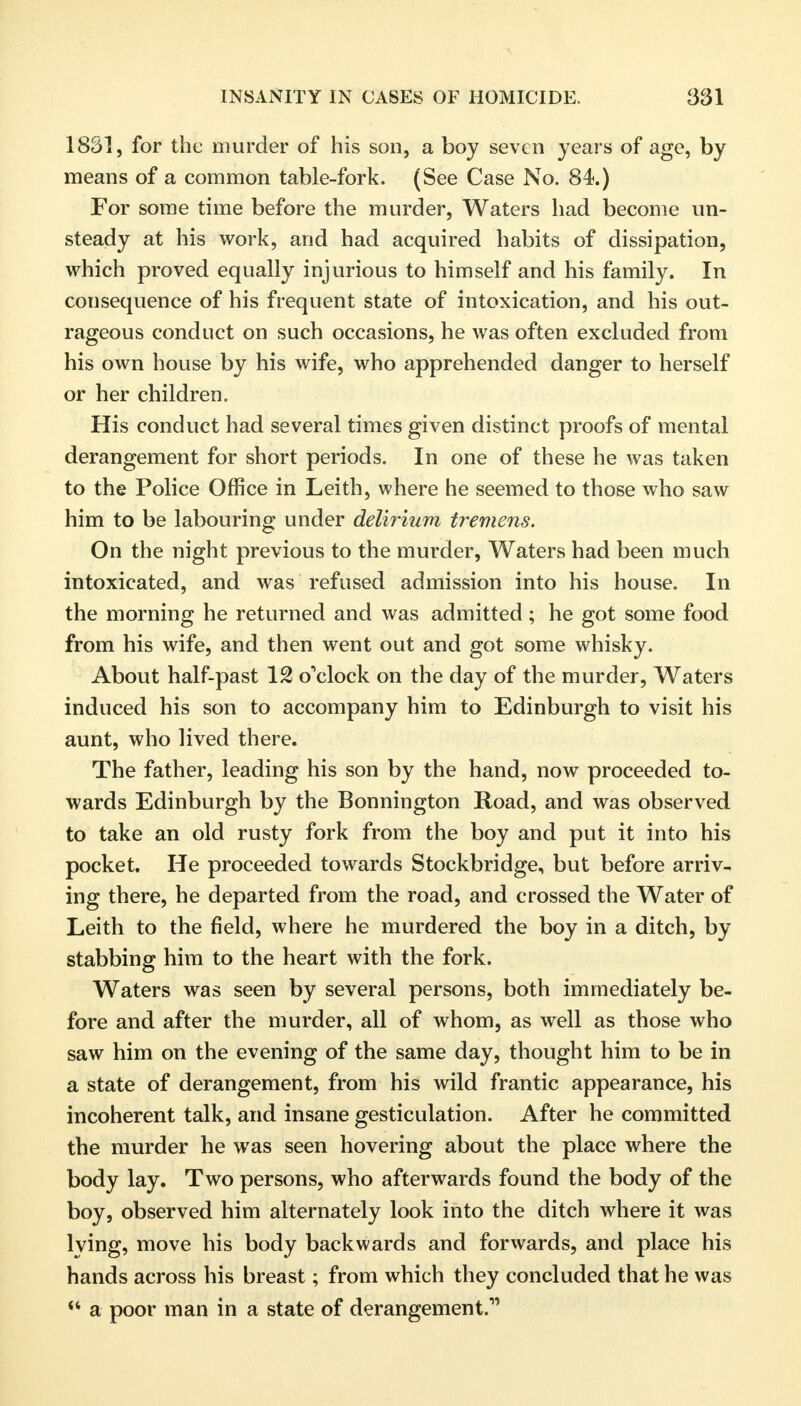 1831, for the murder of his son, a boy seven years of age, by means of a common table-fork. (See Case No. 84.) For some time before the murder, Waters had become un- steady at his work, and had acquired habits of dissipation, which proved equally injurious to himself and his family. In consequence of his frequent state of intoxication, and his out- rageous conduct on such occasions, he was often excluded from his own house by his wife, who apprehended danger to herself or her children. His conduct had several times given distinct proofs of mental derangement for short periods. In one of these he was taken to the Police Office in Leith, where he seemed to those who saw him to be labouring under delirium tremens. On the night previous to the murder, Waters had been much intoxicated, and was refused admission into his house. In the morning he returned and was admitted ; he got some food from his wife, and then went out and got some whisky. About half-past 12 o'clock on the day of the murder, Waters induced his son to accompany him to Edinburgh to visit his aunt, who lived there. The father, leading his son by the hand, now proceeded to- wards Edinburgh by the Bonnington Road, and was observed to take an old rusty fork from the boy and put it into his pocket. He proceeded towards Stockbridge, but before arriv- ing there, he departed from the road, and crossed the Water of Leith to the field, where he murdered the boy in a ditch, by stabbing him to the heart with the fork. Waters was seen by several persons, both immediately be- fore and after the murder, all of whom, as well as those who saw him on the evening of the same day, thought him to be in a state of derangement, from his wild frantic appearance, his incoherent talk, and insane gesticulation. After he committed the murder he was seen hovering about the place where the body lay. Two persons, who afterwards found the body of the boy, observed him alternately look into the ditch where it was lying, move his body backwards and forwards, and place his hands across his breast; from which they concluded that he was  a poor man in a state of derangement.'