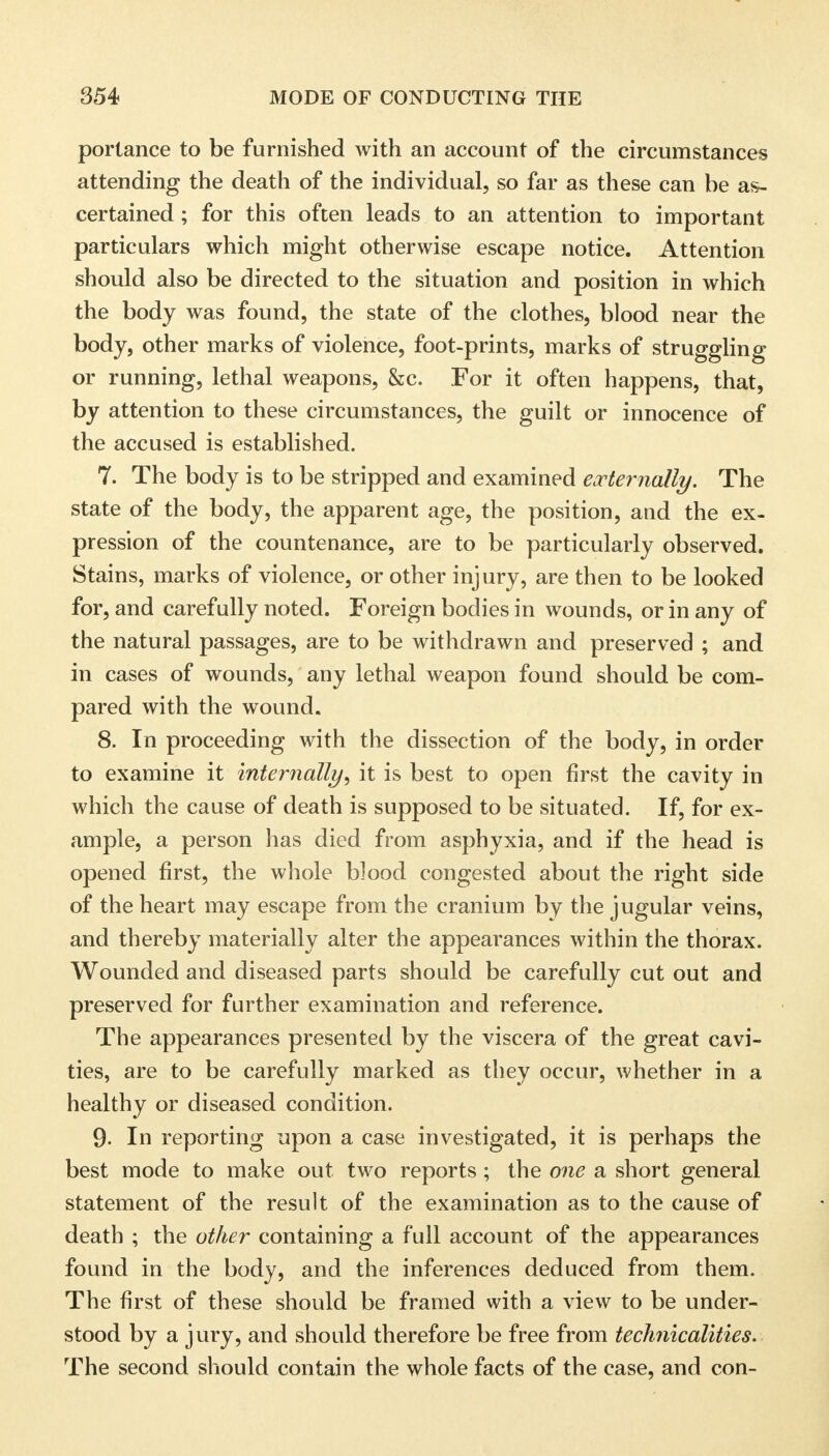 portance to be furnished with an account of the circumstances attending the death of the individual, so far as these can be as- certained ; for this often leads to an attention to important particulars which might otherwise escape notice. Attention should also be directed to the situation and position in which the body was found, the state of the clothes, blood near the body, other marks of violence, foot-prints, marks of struggling or running, lethal weapons, &c. For it often happens, that, by attention to these circumstances, the guilt or innocence of the accused is established. 7. The body is to be stripped and examined externally. The state of the body, the apparent age, the position, and the ex- pression of the countenance, are to be particularly observed. Stains, marks of violence, or other injury, are then to be looked for, and carefully noted. Foreign bodies in wounds, or in any of the natural passages, are to be withdrawn and preserved ; and in cases of wounds, any lethal weapon found should be com- pared with the wound. 8. In proceeding with the dissection of the body, in order to examine it internally, it is best to open first the cavity in which the cause of death is supposed to be situated. If, for ex- ample, a person has died from asphyxia, and if the head is opened first, the whole blood congested about the right side of the heart may escape from the cranium by the jugular veins, and thereby materially alter the appearances within the thorax. Wounded and diseased parts should be carefully cut out and preserved for further examination and reference. The appearances presented by the viscera of the great cavi- ties, are to be carefully marked as they occur, whether in a healthy or diseased condition. 9- In reporting upon a case investigated, it is perhaps the best mode to make out two reports ; the one a short general statement of the result of the examination as to the cause of death ; the other containing a full account of the appearances found in the body, and the inferences deduced from them. The first of these should be framed with a view to be under- stood by a jury, and should therefore be free from technicalities. The second should contain the whole facts of the case, and con-