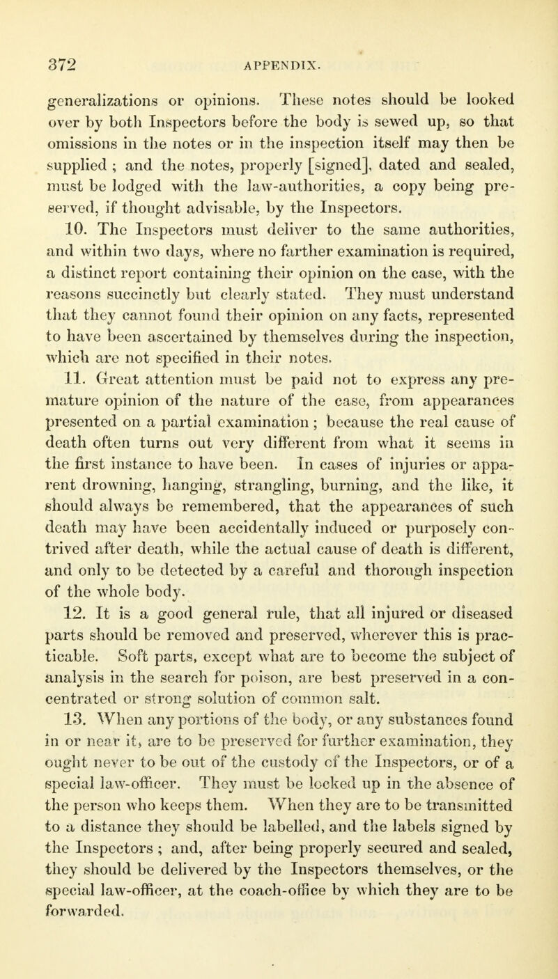 generalizations or opinions. These notes should be looked over by both Inspectors before the body is sewed up, so that omissions in the notes or in the inspection itself may then be supplied ; and the notes, properly [signed], dated and sealed, must be lodged with the law-authorities, a copy being pre- served, if thought advisable, by the Inspectors. 10. The Inspectors must deliver to the same authorities, and within two days, where no farther examination is required, a distinct report containing their opinion on the case, with the reasons succinctly but clearly stated. They must understand that they cannot found their opinion on any facts, represented to have been ascertained by themselves during the inspection, which are not specified in their notes. 11. Great attention must be paid not to express any pre- mature opinion of the nature of the case, from appearances presented on a partial examination ; because the real cause of death often turns out very different from what it seems in the first instance to have been. In cases of injuries or appa- rent drowning, hanging, strangling, burning, and the like, it should always be remembered, that the appearances of such death may have been accidentally induced or purposely con- trived after death, while the actual cause of death is different, and only to be detected by a careful and thorough inspection of the whole body. 12. It is a good general rule, that all injured or diseased parts should be removed and preserved, wherever this is prac- ticable. Soft parts, except what are to become the subject of analysis in the search for poison, are best preserved in a con- centrated or strong solution of common salt. 13. When any portions of the body, or any substances found in or near it, are to be preserved for further examination, they ought never to be out of the custody of the Inspectors, or of a special law-officer. They must be locked up in the absence of the person who keeps them. When they are to be transmitted to a distance they should be labelled, and the labels signed by the Inspectors ; and, after being properly secured and sealed, they should be delivered by the Inspectors themselves, or the special law-officer, at the coach-office by which they are to be forwarded.