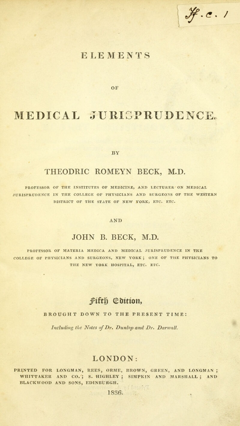 E LEMENTS OF MEDICAL JURISPRUDENCE, BY THEODRIC ROMEYN BECK, M.D. PROFESSOR OF THE INSTITUTES OF MEDICINE, AND LECTURER ON MEDICAL JURISPRUDENCE IN THE COLLEGE OF PHYSICIANS AND SURGEONS OF THE WESTERN DISTRICT OF THE STATE OF NEW YORK, ETC. ETC. AND JOHN B. BECK, M.D. PROFESSOR OF MATERIA MEDICA AND MEDICAL JURISPRUDENCE IN THE COLLEGE OF PHYSICIANS AND SURGEONS, NEW YORK J ONE OF THE PHYSICIANS TO THE NEW YORK HOSPITAL, ETC. ETC. ftMj Ctimon, BROUGHT DOWN TO THE PRESENT TIME: Including Ike Notes of Dr. Dunlop and Dr. DarxvalL LONDON: PRINTED FOR LONGMAN, REES, ORME, BROWN, GREEN, AND LONGMAN ; WHITTAKER AND CO. ; S. HIGHLEY J SIMPKIN AND MARSHALL ; AND BLACKWOOD AND SONS, EDINBURGH. 1836.