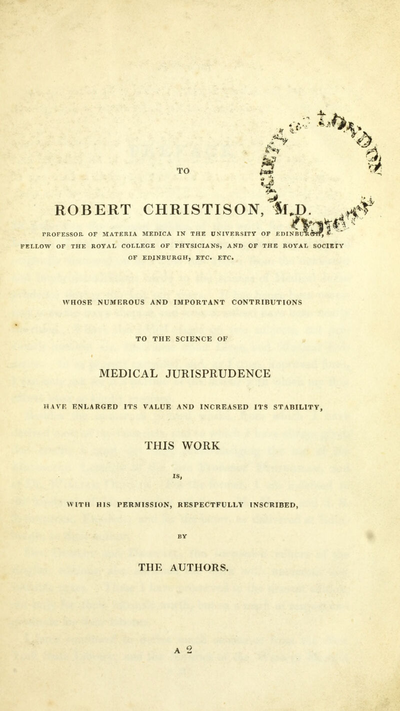 TO (ui ROBERT CHRISTISON,1fr,JD. PROFESSOR OF MATERIA MEDICA IN THE UNIVERSITY OF EDINBUReST, * rSLLOW OF THE ROYAL COLLEGE OF PHYSICIANS, AND OF THE ROYAL SOCIETY OF EDINBURGH, ETC. ETC. WHOSE NUMEROUS AND IMPORTANT CONTRIBUTIONS TO THE SCIENCE OF MEDICAL JURISPRUDENCE HAVE ENLARGED ITS VALUE AND INCREASED ITS STABILITY, THIS WORK IS, WITH HIS PERMISSION, RESPECTFULLY INSCRIBED, BY THE AUTHORS.