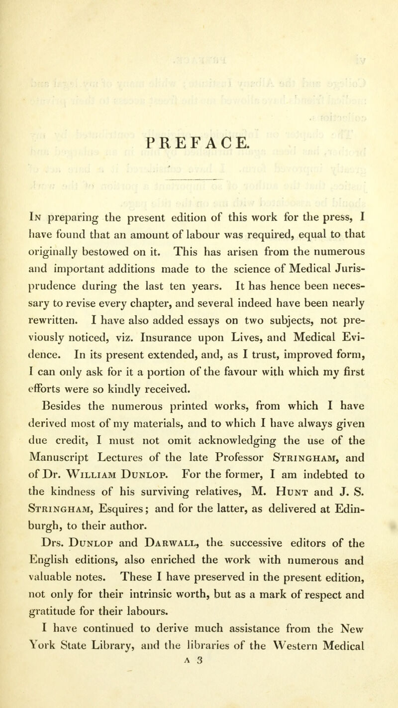 PREFACE. In preparing the present edition of this work for the press, I have found that an amount of labour was required, equal to that originally bestowed on it. This has arisen from the numerous and important additions made to the science of Medical Juris- prudence during the last ten years. It has hence been neces- sary to revise every chapter, and several indeed have been nearly rewritten. I have also added essays on two subjects, not pre- viously noticed, viz. Insurance upon Lives, and Medical Evi- dence. In its present extended, and, as I trust, improved form, I can only ask for it a portion of the favour with which my first efforts were so kindly received. Besides the numerous printed works, from which I have derived most of my materials, and to which I have always given due credit, I must not omit acknowledging the use of the Manuscript Lectures of the late Professor Stringham, and of Dr. William Dunlop. For the former, I am indebted to the kindness of his surviving relatives, M. Hunt and J. S. Stringham, Esquires; and for the latter, as delivered at Edin- burgh, to their author. Drs. Dunlop and Darwall, the successive editors of the English editions, also enriched the work with numerous and valuable notes. These I have preserved in the present edition, not only for their intrinsic worth, but as a mark of respect and gratitude for their labours. I have continued to derive much assistance from the New York State Library, and the libraries of the Western Medical a 3
