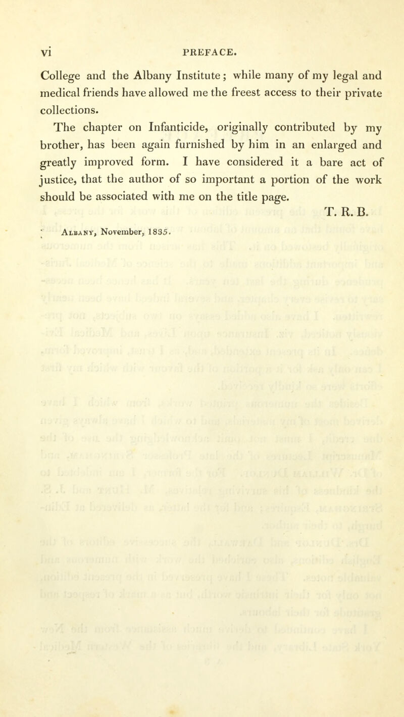 College and the Albany Institute; while many of my legal and medical friends have allowed me the freest access to their private collections. The chapter on Infanticide, originally contributed by my brother, has been again furnished by him in an enlarged and greatly improved form. I have considered it a bare act of justice, that the author of so important a portion of the work should be associated with me on the title page. T. R. B. * Albany, November, 18S5.