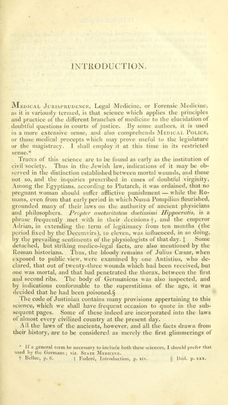 INTRODUCTION. JVIedical Jurisprudence, Legal Medicine, or Forensic Medicine, as it is variously termed, is that science which applies the principles and practice of the different branches of medicine to the elucidation of doubtful questions in courts of justice. By some authors, it is used in a more extensive sense, and also comprehends Medical Police, or those medical precepts which may prove useful to the legislature or the magistracy. I shall employ it at this time in its restricted sense.* Traces of this science are to be found as early as the institution of eivil society. Thus in the Jewish law, indications of it may be ob- served in the distinction established between mortal wounds, and those not so, and the inquiries prescribed in cases of doubtful virginity. Among the Egyptians, according to Plutarch, it was ordained, that no pregnant woman should suffer afflictive punishment — while the Ro- mans, even from that early period in which Numa Pompilius flourished, grounded many of their laws on the authority of ancient physicians and philosophers. Propter auctoritatem doctissimi Hippocratis, is a phrase frequently met with in their decisions j, and the emperor Adrian, in extending the term of legitimacy from ten months (the period fixed by the Decemvirs), to eleven, was influenced, in so doing, by the prevailing sentiments of the physiologists of that day. J Some detached, but striking medico-legal facts, are also mentioned by the Roman historians. Thus, the bloody remains of Julius Caesar, when exposed to public view, were examined by one Antistius, who de- clared, that out of twenty-three wounds which had been received, but one was mortal, and that had penetrated the thorax, between the first and second ribs. The body of Germanicus was also inspected, and by indications conformable to the superstitions of the age, it was decided that he had been poisoned.§ The code of Justinian contains many provisions appertaining to this science, which we shall have frequent occasion to quote in the sub- sequent pages. Some of these indeed are incorporated into the laws of almost every civilized country at the present day. All the laws of the ancients, however, and all the facts drawn from their history, are to be considered as merely the first glimmerings of * If a general term be necessary to include both these sciences, I should prefer that used by the Germans; viz. State Medicine.