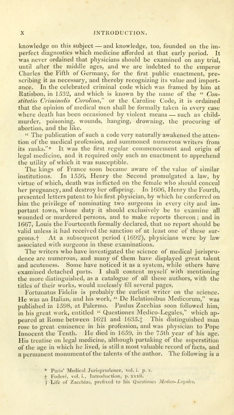 knowledge on this subject — and knowledge, too, founded on the im- perfect diagnostics which medicine afforded at that early period. It was never ordained that physicians should be examined on any trial, until after the middle ages, and we are indebted to the emperor Charles the Fifth of Germany, for the first public enactment, pre- scribing it as necessary, and thereby recognizing its value and import- ance. In the celebrated criminal code which was framed by him at Ratisbon, in 1532, and which is known by the name of the  Con- stitutio Criminalis Carolina or the Caroline Code, it is ordained that the opinion of medical men shall be formally taken in every case where death has been occasioned by violent means — such as child- murder, poisoning, wounds, hanging, drowning, the procuring of abortion, and the like.  The publication of such a code very naturally awakened the atten- tion of the medical profession, and summoned numerous writers from its ranks.* It was the first regular commencement and origin of legal medicine, and it required only such an enactment to apprehend the utility of which it was susceptible. The kings of France soon became aware of the value of similar institutions. In 1556, Henry the Second promulgated a law, by virtue of which, death was inflicted on the female who should conceal her pregnancy, and destroy her offspring. In 1606, Henry the Fourth, presented letters patent to his first physician, by which he conferred on him the privilege of nominating two surgeons in every city and im- portant town, whose duty it should exclusively be to examine all wounded or murdered persons, and to make reports thereon ; and in 1667, Louis the Fourteenth formally declared, that no report should be valid unless it had received the sanction of at least one of these sur- geons.f At a subsequent period (1692), physicians were by law associated with surgeons in these examinations. The writers who have investigated the science of medical jurispru- dence are numerous, and many of them have displayed great talent and acuteness. Some have noticed it as a system, while others have examined detached parts. I shall content myself with mentioning the more distinguished, as a catalogue of all these authors, with the titles of their works, would uselessly fill several pages. Fortunatus Fidelis is probably the earliest writer on the science. He was an Italian, and his work,  De Relationibus Medicorum, was published in 1598, at Palermo. Paulus Zacchias soon followed him, in his great work, entitled  Questiones Medico-Legales, which ap- peared at Rome between 1621 and 1635.J This distinguished man rose to great eminence in his profession, and was physician to Pope Innocent the Tenth. He died in 1659, in the 75th year of his age. His treatise on legal medicine, although partaking of the superstition of the age in which he lived, is still a most valuable record of facts, and a permanent monument of the talents of the author. The following is a * Paris' Medical Jurisprudence, vol. i. p. x. f Fodere, vol. i., Introduction, p. xxxii. | Life of Zacchias, prefixed to his Questiones Medico-Legales.
