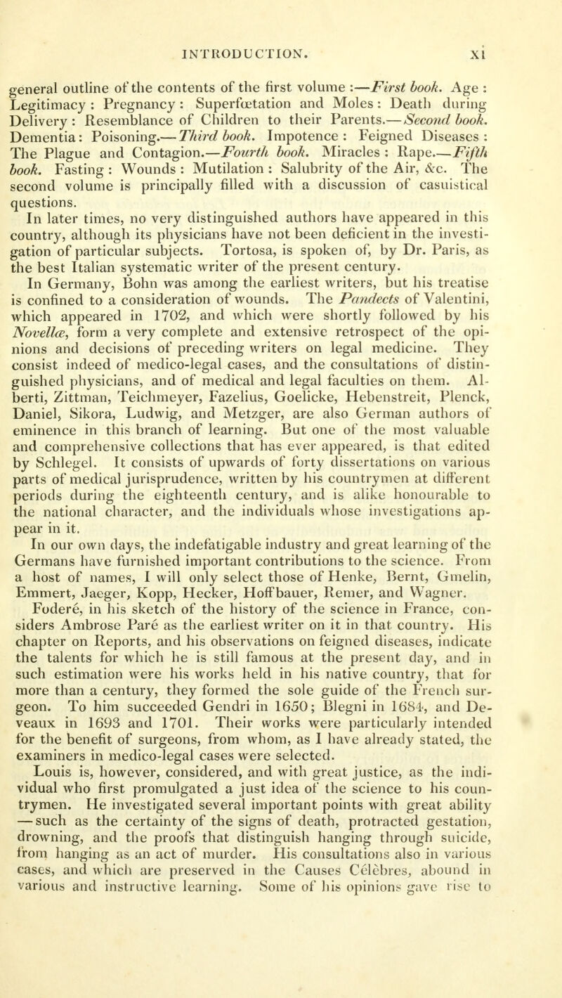 general outline of the contents of the first volume :—First book. Age : Legitimacy : Pregnancy : Superfoetation and Moles: Death during Delivery : Resemblance of Children to their Parents.— Second book. Dementia: Poisoning.— Third book. Impotence: Feigned Diseases: The Plague and Contagion.—Fourth book. Miracles : Rape—Fifth book. Fasting : Wounds : Mutilation : Salubrity of the Air, &c. The second volume is principally filled with a discussion of casuistical questions. In later times, no very distinguished authors have appeared in this country, although its physicians have not been deficient in the investi- gation of particular subjects. Tortosa, is spoken of, by Dr. Paris, as the best Italian systematic writer of the present century. In Germany, Bohn was among the earliest writers, but his treatise is confined to a consideration of wounds. The Pandects of Valentini, which appeared in 1702, and which were shortly followed by his Novellce, form a very complete and extensive retrospect of the opi- nions and decisions of preceding writers on legal medicine. They consist indeed of medico-legal cases, and the consultations of distin- guished physicians, and of medical and legal faculties on them. Al- berti, Zittman, Teichmeyer, Fazelius, Goelicke, Hebenstreit, Plenck, Daniel, Sikora, Ludwig, and Metzger, are also German authors of eminence in this branch of learning. But one of the most valuable and comprehensive collections that has ever appeared, is that edited by Schlegel. It consists of upwards of forty dissertations on various parts of medical jurisprudence, written by his countrymen at different periods during the eighteenth century, and is alike honourable to the national character, and the individuals whose investigations ap- pear in it. In our own days, the indefatigable industry and great learning of the Germans have furnished important contributions to the science. From a host of names, I will only select those of Henke, Bernt, Gmelin, Emmert, Jaeger, Kopp, Hecker, Hoff bauer, Remer, and Wagner. Fodere, in his sketch of the history of the science in France, con- siders Ambrose Pare as the earliest writer on it in that country. His chapter on Reports, and his observations on feigned diseases, indicate the talents for which he is still famous at the present day, and in such estimation were his works held in his native country, that for more than a century, they formed the sole guide of the French sur- geon. To him succeeded Gendri in 1650; Blegni in 1684, and De- veaux in 1693 and 1701. Their works were particularly intended for the benefit of surgeons, from whom, as I have already stated, the examiners in medico-legal cases were selected. Louis is, however, considered, and with great justice, as the indi- vidual who first promulgated a just idea of the science to his coun- trymen. He investigated several important points with great ability — such as the certainty of the signs of death, protracted gestation, drowning, and the proofs that distinguish hanging through suicide, from hanging as an act of murder. His consultations also in various cases, and which are preserved in the Causes Celebres, abound in various and instructive learning. Some of his opinions gave rise to