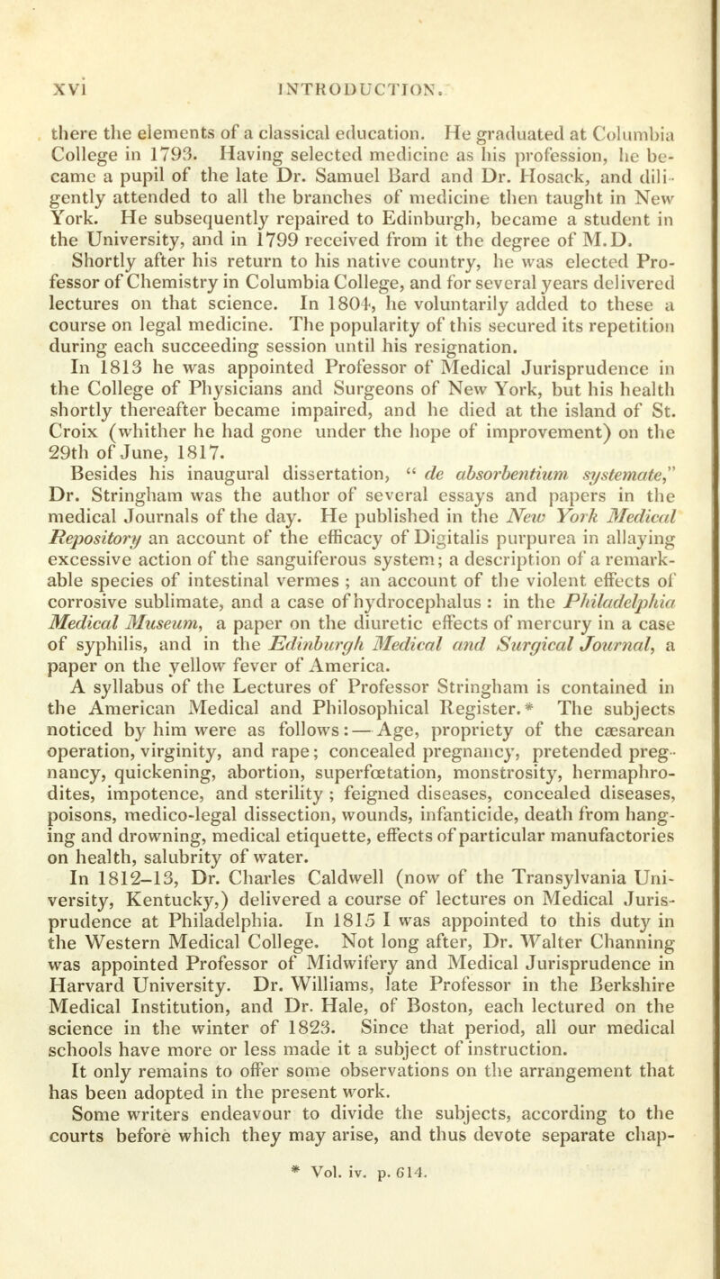 there the elements of a classical education. He graduated at Columbia College in 1793. Having selected medicine as his profession, he be- came a pupil of the late Dr. Samuel Bard and Dr. Hosack, and dili- gently attended to all the branches of medicine then taught in New York. He subsequently repaired to Edinburgh, became a student in the University, and in 1799 received from it the degree of M.D. Shortly after his return to his native country, he was elected Pro- fessor of Chemistry in Columbia College, and for several years delivered lectures on that science. In 1804, he voluntarily added to these a course on legal medicine. The popularity of this secured its repetition during each succeeding session until his resignation. In 1813 he was appointed Professor of Medical Jurisprudence in the College of Physicians and Surgeons of New York, but his health shortly thereafter became impaired, and he died at the island of St. Croix (whither he had gone under the hope of improvement) on the 29th of June, 1817. Besides his inaugural dissertation, de absorbentium systemate Dr. Stringham was the author of several essays and papers in the medical Journals of the day. He published in the New York Medical Repository an account of the efficacy of Digitalis purpurea in allaying excessive action of the sanguiferous system; a description of a remark- able species of intestinal vermes ; an account of the violent effects of corrosive sublimate, and a case of hydrocephalus : in the Philadelphia Medical Museum, a paper on the diuretic effects of mercury in a case of syphilis, and in the Edinburgh Medical and Surgical Journal, a paper on the yellow fever of America. A syllabus of the Lectures of Professor Stringham is contained in the American Medical and Philosophical Register.* The subjects noticed by him were as follows: — Age, propriety of the csesarean operation, virginity, and rape; concealed pregnancy, pretended preg - nancy, quickening, abortion, superfcetation, monstrosity, hermaphro- dites, impotence, and sterility ; feigned diseases, concealed diseases, poisons, medico-legal dissection, wounds, infanticide, death from hang- ing and drowning, medical etiquette, effects of particular manufactories on health, salubrity of water. In 1812-13, Dr. Charles Caldwell (now of the Transylvania Uni- versity, Kentucky,) delivered a course of lectures on Medical Juris- prudence at Philadelphia. In 1815 I was appointed to this duty in the Western Medical College. Not long after, Dr. Walter Channing was appointed Professor of Midwifery and Medical Jurisprudence in Harvard University. Dr. Williams, late Professor in the Berkshire Medical Institution, and Dr. Hale, of Boston, each lectured on the science in the winter of 1823. Since that period, all our medical schools have more or less made it a subject of instruction. It only remains to offer some observations on the arrangement that has been adopted in the present work. Some writers endeavour to divide the subjects, according to the courts before which they may arise, and thus devote separate chap- * Vol. iv. p. 614.
