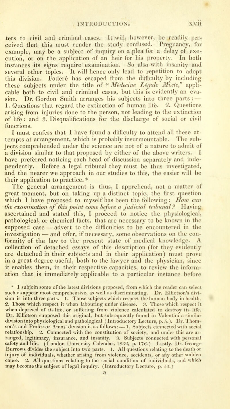 ters to civil and criminal cases. It will, however, be readily per- ceived that this must render the study confused. Pregnancy, for example, may be a subject of inquiry on a plea for a delay of exe- cution, or on the application of an heir for his property. In both instances its signs require examination. So also with insanity and several other topics. It will hence only lead to repetition to adopt this division. Fodere has escaped from the difficulty by including these subjects under the title of Medecine Legale Mixte appli- cable both to civil and criminal cases, but this is evidently an eva- sion. Dr. Gordon Smith arranges his subjects into three parts : — 1. Questions that regard the extinction of human life. 2. Questions arising from injuries done to the person, not leading to the extinction of life: and 3. Disqualifications for the discharge of social or civil functions. I must confess that I have found a difficulty to attend all these at tempts at arrangement, which is probably insurmountable. The sub jects comprehended under the science are not of* a nature to admit of a division similar to that proposed by either of the above writers. I have preferred noticing each head of discussion separately and inde- pendently. Before a legal tribunal they must be thus investigated, and the nearer we approach in our studies to this, the easier will be their application to practice. * The general arrangement is thus, I apprehend, not a matter of great moment, but on taking up a distinct topic, the first question which I have proposed to myself has been the following: How van the examination of this point come before a judicial tribunal ? I [aving ascertained and stated this, I proceed to notice the physiological, pathological, or chemical facts, that are necessary to be known in the supposed case — advert to the difficulties to be encountered in the investigation — and offer, if necessary, some observations on the con- formity of the law to the present state of medical knowledge. A collection of detached essays of this description (for they evidently are detached in their subjects and in their application) must prove in a great degree useful, both to the lawyer and the physician, since it enables them, in their respective capacities, to review the inform- ation that is immediately applicable to a particular instance before * I subjoin some of the latest divisions proposed, from which the render cm select such as appear most comprehensive, as well as discriminating. Dr. Elliotson's divi- sion is into three parts. 1. Those subjects which respect the human body in health, 2. Those which respect it when labouring under disease. 3. Those which respect il when deprived of its life, or suffering from violence calculated to destroy its life. Dr. Elliotson supposed this original, but subsequently found in Valentini a similar division into physiological and pathological (Introductory Lecture, p. 5.). Dr. Thom- son's and Professor Amos' division is as follows: — 1. Subjects connected with social relationship. 2. Connected with the constitution of society, and under this are ai ranged, legitimacy, insurance, and insanity. 3. Subjects connected with personal safety and life. (London University Calendar, 1832, p. 176.) Lastly, Dr. George Burrows divides the subject into two parts. 1. All questions relating to the death or injury of individuals, whether arising from violence, accidents, or any other sudden cause. 2. All questions relating to the social condition of individuals, and which may become the subject of legal inquiry. (Introductory Lecture, p. 13,) a
