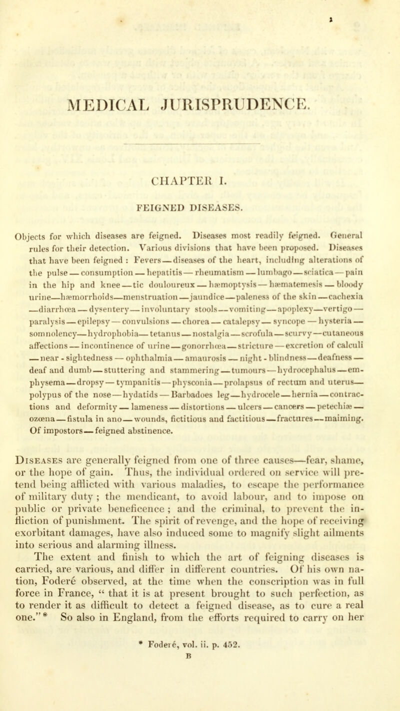 MEDICAL JURISPRUDENCE. CHAPTER I. FEIGNED DISEASES. Objects for which diseases are feigned. Diseases most readily feigned. General rules for their detection. Various divisions that have been proposed. Diseases that have been feigned : Fevers — diseases of the heart, including alterations of the pulse — consumption — hepatitis— rheumatism — lumbago—sciatica — paia in the hip and knee — tic douloureux — haemoptysis—ha>matemesis— bloody urine—haemorrhoids—menstruation —jaundice—paleness of the skin—cachexia —diarrhoea — dysentery— involuntary stools—vomiting—apoplexy—vertigo — paralysis — epilepsy — convulsions — chorea — catalepsy — syncope — hysteria — somnolency—hydrophobia—tetanus — nostalgia — scrofula — scurvy—cutaneous affections — incontinence of urine — gonorrhoea—stricture — excretion of calculi — near - sightedness — ophthalmia — amaurosis — night - blindness—deafness — deaf and dumb — stuttering and stammering — tumours — hydrocephalus—em- physema— dropsy — tympanitis — physconia—prolapsus of rectum and uterus— polypus of the nose — hydatids — Barbadoes leg—hydrocele — hernia — contrac- tions and deformity— lameness — distortions — ulcers — cancers — petechia — ozoena — fistula in ano—wounds, fictitious and factitious—fractures—maiming. Of impostors—feigned abstinence. Diseases are generally feigned from one of three causes—fear, shame, or the hope of gain. Thus, the individual ordered on service will pre- tend being afflicted with various maladies, to escape the performance of military duty ; the mendicant, to avoid labour, and to impose on public or private beneficence ; and the criminal, to prevent the in- fliction of punishment. The spirit of revenge, and the hope of receiving exorbitant damages, have also induced some to magnify slight ailments into serious and alarming illness. The extent and finish to which the art of feigning diseases is carried, are various, and differ in different countries. Of his own na- tion, Fodere observed, at the time when the conscription was in full force in France,  that it is at present brought to such perfection, as to render it as difficult to detect a feigned disease, as to cure a real one. * So also in England, from the efforts required to carry on her * Fodere, vol. ii. p. 4.>2. B
