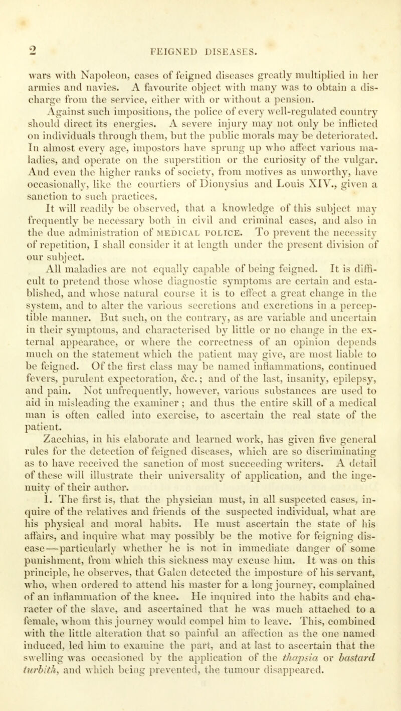 FEIGN l-D DISEAS1 S. wars with Napoleon, cases of feigned diseases greatly multiplied in her armies and navies. A favourite object with many was to obtain a dis- charge from the serviee, either with or without a pension. Against such impositions, the police of every well-regulated country should direct its energies. A severe injury may not only be inflicted on individuals through them, but the public morals may be deteriorated. In almost every age, impostors have sprung up who affect various ma- ladies, and operate on the superstition or the curiosity of the vulgar. And even the higher ranks of society, from motives as unworthy, have occasionally, like the courtiers of Dionvsius and Louis XIV., given a sanction to such practices, It will readily be observed, that a knowledge of this subject may frequently be necessary both in civil and criminal cases, and also in the due administration of medical police. To prevent the necessity of repetition, 1 shall consider it at length under the present division of our subject. All maladies are not equally capable of being feigned. It is diffi- cult to pretend those whose diagnostic symptoms are certain and esta- blished, and whose natural course it is to effect a great change in the system, and to alter the various secretions and excretions in a percep- tible manner. But such, on the contrary, as are variable and uncertain in their symptoms, and characterised by little or no change in the ex- ternal appearance, or where the correctness of an opinion depends much on the statement which the patient may give, are most liable to be feigned. Of the first class may be named inflammations, continued fevers, purulent expectoration, &c.; and of the last, insanity, epilepsy, and pain. Not unfrequently, however, various substances are used to aid in misleading the examiner; and thus the entire skill of a medi< al man is often called into exercise, to ascertain the real state of the patient. Zacchias, in his elaborate and learned work, has given five general rules for the detection of feigned diseases, which are so discriminating as to have received the sanction of most succeeding writers. A detail of these will illustrate their universality of application, and the inge- nuity of their author; 1. The first is, that the physician must, in all suspected cases, in- quire of the relatives and friends of the suspected individual, what are his physical and moral habits. He must ascertain the state of his affairs, and inquire what may possibly be the motive for feigning dis- ease—particularly whether he is not in immediate danger of some punishment, from which this sickness may excuse him. It was on this principle, he observes, that Galen detected the imposture of his servant, who, when ordered to attend his master for a long journey, complained of an inflammation of the. knee. He inquired into the habits ami cha- racter of the slave, and ascertained that he was much attached to a female, whom this journey would compel him to leave. This, combined with the little alteration that so painful an affection as the one named induced, led him to examine the part, and at last to ascertain that the sw elling was occasioned by the application of the thapsia or bastard (urbithj and which being prevented, the tumour disappeared.