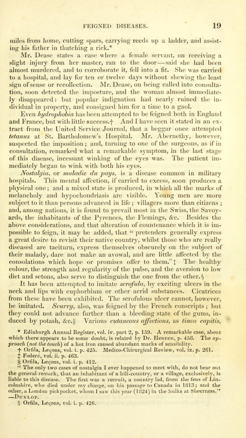 miles from home, cutting spars, carrying reeds up a ladder, and assist- ing his father in thatching a rick.* Mr. Dease states a case where a female servant, on receiving a slight injury from her master, ran to the door—said she had been almost murdered, and to corroborate it, fell into a fit. She was carried to a hospital, and lay for ten or twelve days without shewing the least sign of sense or recollection. Mr. Dease, on being called into consulta- tion, soon detected the imposture, and the woman almost immediate- ly disappeared: but popular indignation had nearly ruined the in- dividual in property, and consigned him for a time to a gaol. Even hydrophobia has been attempted to be feigned both in England and France, but with little success.-]- And I have seen it stated in an ex- tract from the United Service Journal, that a beggar once attempted tetanus at St. Bartholomew's Hospital. Mr. Abernethy, however, suspected the imposition; and, turning to one of the surgeons, as if in consultation, remarked what a remarkable symptom, in the last stage of this disease, incessant winking of the eyes was. The patient im- mediately began to wink with both his eyes. Nostalgia, or maladie du pays, is a disease common in military hospitals. This mental affection, if carried to excess, soon produces a physical one; and a mixed state is produced, in which all the marks of melancholy and hypochondriasis are visible. Young men are more subject to it than persons advanced in life ; villagers more than citizens ; and, among nations, it is found to prevail most in the Swiss, the Savoy- ards, the inhabitants of the Pyrenees, the Flemings, &c. Besides the above considerations, and that alteration of countenance which it is im- possible to feign, it may be added, that  pretenders generally express a great desire to revisit their native country, whilst those who are really diseased are taciturn, express themselves obscurely on the subject of their malady, dare not make an avowal, and are little affected by the consolations which hope or promises offer to them. J The healthy colour, the strength and regularity of the pulse, and the aversion to low diet and setons, also serve to distinguish the one from the other. § It has been attempted to imitate scrofula, by exciting ulcers in the neck and lips with euphorbium or other acrid substances. Cicatrices from these have been exhibited. The scrofulous ulcer cannot, however, be imitated. Scurvy, also, was feigned by the French conscripts ; but they could not advance further than a bleeding state of the gums, in- duced by potash, &c.|| Various cutaneous affections, as tinea capitis, * Edinburgh Annual Register, vol. iv. part 2, p. 159. A remarkable case, about which there appears to be some doubt, is related by Dr. Henneu, p. 458. The ap- proach (not the touch) of a hot iron caused abundant marks of sensibility. ■f Orfila, Lemons, vol. i. p. 425. Medico-Chirurgical Review, vol. ix. p. 2G1. + Fodere, vol. ii. p. 463. § Orfila, Lecons, vol. i. p. 412.  The only two cases of nostalgia I ever happened to meet with, do not bear out the general remark, that an inhabitant of a hill-country, or a village, exclusively, is liable to this disease. The first was a recruit, a country lad, from the fens of Lin- colnshire, who died under my charge, on bis passage to Canada in 1813; and the other, a London pickpocket, whom I saw this year (1824) in the hulks at Sheerness. —DUNLOP. 1| Orfila, Lemons, vol. i. p. 426.