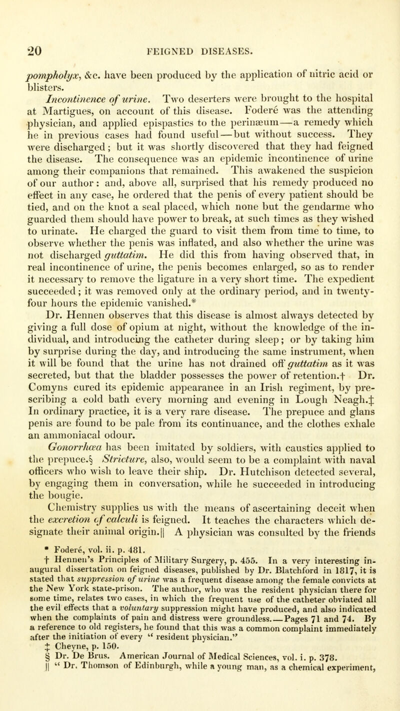 pompholyx, &c. have been produced by the application of nitric acid or blisters. Incontinence of urine. Two deserters were brought to the hospital at Martigues, on account of this disease. Fodere was the attending physician, and applied epispastics to the perinaeum—a remedy which he in previous cases had found useful — but without success. They were discharged; but it was shortly discovered that they had feigned the disease. The consequence was an epidemic incontinence of urine among their companions that remained. This awakened the suspicion of our author: and, above all, surprised that his remedy produced no effect in any case, he ordered that the penis of every patient should be tied, and on the knot a seal placed, which none but the gendarme who guarded them should have power to break, at such times as they wished to urinate. He charged the guard to visit them from time to time, to observe whether the penis was inflated, and also whether the urine was not discharged guttatim. He did this from having observed that, in real incontinence of urine, the penis becomes enlarged, so as to render it necessary to remove the ligature in a very short time. The expedient succeeded; it was removed only at the ordinary period, and in twenty- four hours the epidemic vanished.* Dr. Hennen observes that this disease is almost always detected by giving a full dose of opium at night, without the knowledge of the in- dividual, and introducing the catheter during sleep; or by taking him by surprise during the day, and introducing the same instrument, when it will be found that the urine has not drained off guttatim as it was secreted, but that the bladder possesses the power of retention.f Dr. Comyns cured its epidemic appearance in an Irish regiment, by pre- scribing a cold bath every morning and evening in Lough Neagh.J In ordinary practice, it is a very rare disease. The prepuce and glans penis are found to be pale from its continuance, and the clothes exhale an ammoniacal odour. Gonorrhoea has been imitated by soldiers, with caustics applied to the prepuce.§ Stricture, also, would seem to be a complaint with naval officers who wish to leave their ship. Dr. Hutchison detected several, by engaging them in conversation, while he succeeded in introducing the bougie. Chemistry supplies us with the means of ascertaining deceit when the excretion cf calculi is feigned. It teaches the characters which de- signate their animal origin. || A physician was consulted by the friends * Fodere, vol. ii. p. 481. f Hennen's Principles of Military Surgery, p. 455. In a very interesting in- augural dissertation on feigned diseases, published by Dr. Blatchford in 1817, it is stated that suppression of urine was a frequent disease among the female convicts at the New York state-prison. The author, who was the resident physician there for some time, relates two cases, in which the frequent use of the catheter obviated all the evil effects that a voluntary suppression might have produced, and also indicated when the complaints of pain and distress were groundless Pages 71 and 74. By a reference to old registers, he found that this was a common complaint immediately after the initiation of every  resident physician. % Cheyne, p. 150. § Dr. De Brus. American Journal of Medical Sciences, vol. i. p. 378. || « Dr. Thomson of Edinburgh, while a young man, as a chemical experiment,