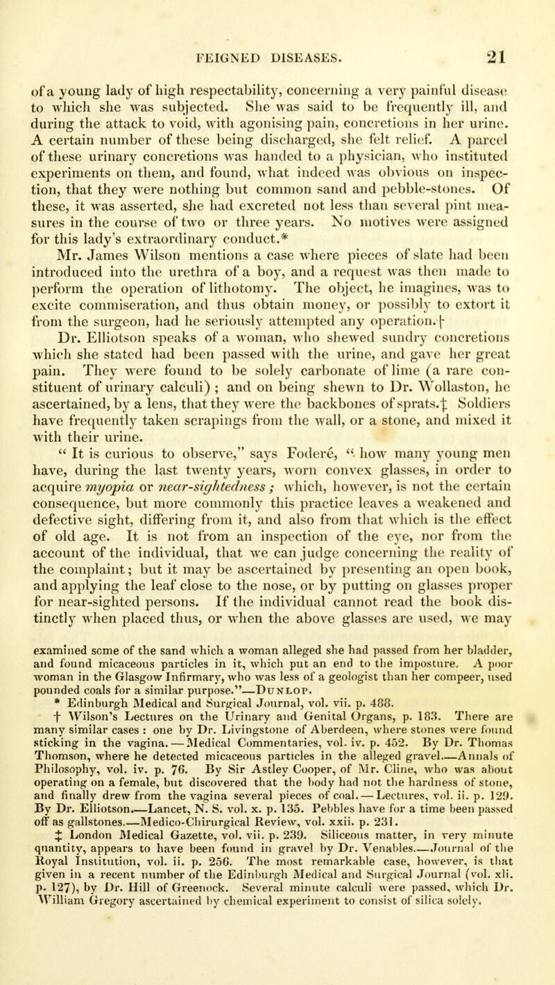 of a young lady of high respectability, concerning a very painful disease to which she was subjected. She was said to be frequently ill, and during the attack to void, with agonising pain, concretions in her urine. A certain number of these being discharged, she felt relief. A parcel of these urinary concretions was handed to a physician, who instituted experiments on them, and found, what indeed was obvious on inspec- tion, that they were nothing but common sand and pebble-stones. Of these, it was asserted, she had excreted not less than several pint mea- sures in the course of two or three years. No motives were assigned for this lady's extraordinary conduct.* Mr. James Wilson mentions a case where pieces of slate had been introduced into the urethra of a boy, and a request was then made to perform the operation of lithotomy. The object, he imagines, was to excite commiseration, and thus obtain money, or possibly to extort it from the surgeon, had he seriously attempted any operation.■[ Dr. Elliotson speaks of a woman, who shewed sundry concretions which she stated had been passed with the urine, and gave her great pain. They were found to be solely carbonate of lime (a rare con- stituent of urinary calculi) ; and on being shewn to Dr. Wollaston, he ascertained, by a lens, that they were the backbones of sprats.^ Soldiers have frequently taken scrapings from the wall, or a stone, and mixed it with their urine.  It is curious to observe, says Fodere, how many young men have, during the last twenty years, worn convex glasses, in order to acquire myopia or near-sightedness ; which, however, is not the certain consequence, but more commonly this practice leaves a weakened and defective sight, differing from it, and also from that which is the effect of old age. It is not from an inspection of the eye, nor from the account of the individual, that we can judge concerning the reality of the complaint; but it may be ascertained by presenting an open book, and applying the leaf close to the nose, or by putting on glasses proper for near-sighted persons. If the individual cannot read the book dis- tinctly when placed thus, or when the above glasses are used, we may examined some of the sand which a woman alleged she had passed from her bladder, and found micaceous particles in it, which put an end to the imposture, A poor woman in the Glasgow Infirmary, who was less of a geologist than her compeer, used pounded coals for a similar purpose.—Dunlop. * Edinburgh Medical and Surgical Journal, vol. vii. p. 488. f Wilson's Lectures on the Urinary and Genital Organs, p. 183. There are many similar cases : one by Dr. Livingstone of Aberdeen, where stones were found sticking in the vagina. — Medical Commentaries, vol. iv. p. 452. By Dr. Thomas Thomson, where he detected micaceous particles in the alleged gravel—Annals of Philosophy, vol. iv. p. 76. By Sir Astley Cooper, of Mr. Cline, who was about operating on a female, but discovered that the body had not the hardness of stone, and finally drew from the vagina several pieces of coal. — Lectures, vol. ii. p. 129. By Dr. Elliotson.—Lancet, N. S. vol. x. p. 135. Pebbles have for a time been passed off as gallstones.—Medico-Chirurgical Review, vol. xxii. p. 231. % London Medical Gazette, vol. vii. p. 239. Siliceous matter, in very minute quantity, appears to have been found in gravel by Dr. Venables Journal of the Royal Institution, vol. ii. p. 25G. The most remarkable case, however, is that given in a recent mxmber of the Edinburgh Medical and Surgical Journal (vol. xli. p. 127), by Dr. Hill of Greenock. Several minute calculi were passed, which Dr. William Gregory ascertained by chemical experiment to consist of silica solely.