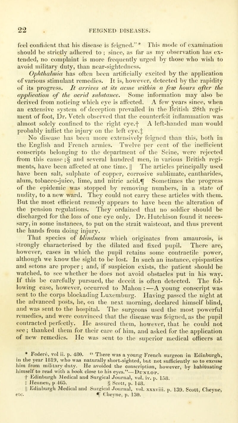 feel confident that his disease is feigned.* This mode of examination should be strictly adhered to ; since, as far as my observation has ex- tended, no complaint is more frequently urged by those who wish to avoid military duty, than near-sightedness. Ophthalmia has often been artificially excited by the application of various stimulant remedies. It is, however, detected by the rapidity of its progress. It arrives at its acme within a few hours after the application of the acrid substance. Some information may also be derived from noticing which eye is affected. A few years since, when an extensive system of deception prevailed in the British 28th regi- ment of foot, Dr. Vetch observed that the counterfeit inflammation was almost solely confined to the right eye.-]- A left-handed man would probably inflict the injury on the left eye.J No disease has been more extensively feigned than this, both in the English and French armies. Twelve per cent of the inefficient conscripts belonging to the department of the Seine, were rejected from this cause ;§ and several hundred men, in various British regi- ments, have been affected at one time. || The articles principally used have been salt, sulphate of copper, corrosive sublimate, cantharides, alum, tobacco-juice, lime, and nitric acid.«f[ Sometimes the progress of the epidemic was stopped by removing numbers, in a state of nudity, to a new ward. They could not carry these articles with them. But the most efficient remedy appears to have been the alteration of the pension regulations. They ordained that no soldier should be discharged for the loss of one eye only. Dr. Hutchison found it neces- sary, in some instances, to put on the strait waistcoat, and thus prevent the hands from doing injury. That species of blindness which originates from amaurosis, is strongly characterised by the dilated and fixed pupil. There are, however, cases in which the pupil retains some contractile power, although we know the sight to be lost. In such an instance, epispastics and setons are proper ; and, if suspicion exists, the patient should be watched, to see whether he does not avoid obstacles put in his way. If this be carefully pursued, the deceit is often detected. The fol- lowing case, however, occurred to Mahon : —A young conscript was sent to the corps blockading Luxemburg. Having passed the night at the advanced posts, he, on the next morning, declared himself blind, and was sent to the hospital. The surgeons used the most powerful remedies, and were convinced that the disease was feigned, as the pupil contracted perfectly. He assured them, however, that he could not see; thanked them for their care of him, and asked for the application of new remedies. He was sent to the superior medical officers at * Fodere, vol ii. p. 480.  There was a young French surgeon in Edinburgh, in the year 181!), who was naturally short-sighted, but not sufficiently so to excuse him from military duty. He avoided the conscription, however, by habituating himself to read with a book close to his eyes.—Dunlop. f Edinburgh Medical and Surgical Journal, vol. iv. p. 158. t Hennen, p 405. § Scott, p. 148. || Edinburgh Medical and Surgical Journal, vol. xxxviii. p. 139. Scott, Cheyne, etc. (Iheyne, p. 130.