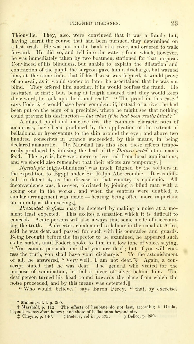 Thionville. They, also, were convinced that it was a fraud ; but, having learnt the course that had been pursued, they determined on a last trial. He was put on the bank of a river, and ordered to walk forward. He did so, and fell into the water; from which, however, he was immediately taken by two boatmen, stationed for that purpose. Convinced of his blindness, but unable to explain the dilatation and contraction of the pupil, the surgeon gave him a discharge, but warned him, at the same time, that if his disease was feigned, it would prove of no avail, as it would sooner or later be ascertained that he was not blind. They offered him another, if he would confess the fraud. He hesitated at first; but, being at length assured that they would keep their word, he took up a book and read.*  The proof in this case, says Fodere,  would have been complete, if, instead of a river, he had been put on the edge of a precipice, where he might see that nothing could prevent his destruction — but what if lie had been really blind'? A dilated pupil and inactive iris, the common characteristics of amaurosis, have been produced by the application of the extract of belladonna or hyoscyamus to the skin around the eye ; and above two hundred conscripts in France succeeded, by this means, in being declared amaurotic. Dr. Marshall has also seen these effects tempo- rarily produced by infusing the leaf of the Datura metel into a man's food. The eye is, however, more or less red from local applications, and we should also remember that their effects are temporary, f Nyctalopia (night-blindness) was much feigned by the soldiers in the expedition to Egypt under Sir Ralph Abercrombie. It was diffi- cult to detect it, as the disease in that country is epidemic. All inconvenience was, however, obviated by joining a blind man with a seeing one in the works; and when the sentries were doubled, a similar arrangement was made — hearing being often more important on an outpost than seeing.J Pretended deafness may be detected by making a noise at a mo- ment least expected. This excites a sensation which it is difficult to conceal. Acute persons will also always find some mode of ascertain- ing the truth. A deserter, condemned to labour in the canal at Aries, said he was deaf, and passed for such with his comrades and guards. Being brought before the inspector to be examined, he appeared such as he stated, until Fodere spoke to him in a low tone of voice, saying,  You cannot persuade me that you are deaf; but if you will con- fess the truth, you shall have your discharge. To the astonishment of all, he answered,  Very well; I am not deaf.§ Again, a con- script stated that he was deaf. The general who visited for the purpose of examination, let fall a piece of silver behind him. The deaf person turned his head round towards the place from which the noise proceeded, and by this means was detected. ||  Who would believe, says Baron Percy,  that, by exercise, * Mahon, vol. i. p. 3C0. f Marshall, p. 112. The effects of henbane do not last, according to Orfila, beyond twenty-four hours ; and those of belladonna beyond six. X Cheyne, p. 146. § Fodere, vol ii. p. 475. § Belloc, p. 252.