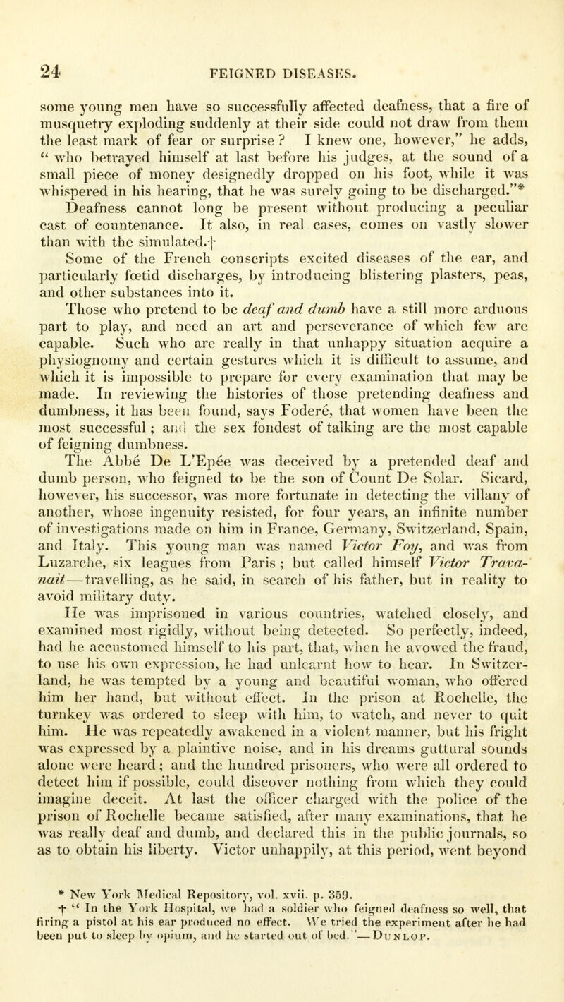 some young men have so successfully affected deafness, that a fire of musquetry exploding suddenly at their side could not draw from them the least mark of fear or surprise ? I knew one, however, he adds,  who betrayed himself at last before his judges, at the sound of a small piece of money designedly dropped on his foot, while it was whispered in his hearing, that he was surely going to be discharged.* Deafness cannot long be present without producing a peculiar cast of countenance. It also, in real cases, comes on vastly slower than with the simulated, j- Some of the French conscripts excited diseases of the ear, and particularly foetid discharges, by introducing blistering plasters, peas, and other substances into it. Those who pretend to be deaf and dumb have a still more arduous part to play, and need an art and perseverance of which few are capable. Such who are really in that unhappy situation acquire a physiognomy and certain gestures which it is difficult to assume, and which it is impossible to prepare for every examination that may be made. In reviewing the histories of those pretending deafness and dumbness, it has been found, says Fodere, that women have been the most successful; and the sex fondest of talking are the most capable of feigning dumbness. The Abbe De L'Epee was deceived by a pretended deaf and dumb person, who feigned to be the son of Count De Solar. Sicard, however, his successor, was more fortunate in detecting the villany of another, whose ingenuity resisted, for four years, an infinite number of investigations made on him in France, Germany, Switzerland, Spain, and Italy. This young man was named Victor Foy, and was from Luzarche, six leagues from Paris ; but called himself Victor Trava- nait—travelling, as he said, in search of his father, but in reality to avoid military duty. He was imprisoned in various countries, watched closely, and examined most rigidly, without being detected. So perfectly, indeed, had he accustomed himself to his part, that, when he avowed the fraud, to use his own expression, he had unlearnt how to hear. In Switzer- land, he was tempted by a young and beautiful woman, who offered him her hand, but without effect. In the prison at Rochelle, the turnkey was ordered to sleep with him, to watch, and never to quit him. He was repeatedly awakened in a violent manner, but his fright was expressed by a plaintive noise, and in his dreams guttural sounds alone were heard; and the hundred prisoners, who were all ordered to detect him if possible, could discover nothing from which they could imagine deceit. At last the officer charged with the police of the prison of Rochelle became satisfied, after many examinations, that he was really deaf and dumb, and declared this in the public journals, so as to obtain his liberty. Victor unhappily, at this period, went beyond * New York Medical Repository, vol. xvii. p. 359. f  In the York Hospital, we had a soldier who feigned deafness so well, that firing a pistol at his ear produced no effect. We tried the experiment after he had been put to sleep by opium, and ho started out of bed.—Diinlop.