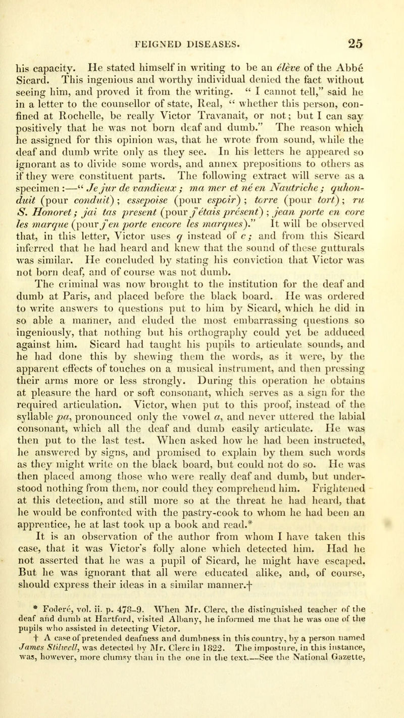 his capacity. He stated himself in writing to be an eleve of the Abbe Sicard. This ingenious and worthy individual denied the fact without seeing him, and proved it from the writing.  I cannot tell, said he in a letter to the counsellor of state, Real,  whether this person, con- fined at Rochelle, be really Victor Travanait, or not; but I can say positively that he was not born deaf and dumb. The reason which he assigned for this opinion was, that he wrote from sound, while the deaf and dumb write only as they see. In his letters he appeared so ignorant as to divide some words, and annex prepositions to others as if they were constituent parts. The following extract will serve as a specimen :— Jejur de vandieux ; ma mer et ne en Nautriche ; quhon- duit (pour conduit) ; essepoise (pour cspoir) ; tcrre (pour tort); ru S. Honoret; jai tas present (pour fetais present) ; jean porte en core les marque (pour/ew porte encore les marques).,, It will be observed that, in this letter, Victor uses q instead of c; and from this Sicard inferred that he had heard and knew that the sound of these gutturals was similar. He concluded by stating his conviction that Victor was not born deaf, and of course was not dumb. The criminal was now brought to the institution for the deaf and dumb at Paris, and placed before the black board. He was ordered to write answers to questions put to him by Sicard, which he did in so able a manner, and eluded the most embarrassing questions so ingeniously, that nothing but his orthography could yet be adduced against him. Sicard had taught his pupils to articulate sounds, and he had done this by shewing them the words, as it were, by the apparent effects of touches on a musical instrument, and then pressing their arms more or less strongly. During this operation he obtains at pleasure the hard or soft consonant, which serves as a sign for the required articulation. Victor, when put to this proof, instead of the syllable pa, pronounced only the vowel <z, and never uttered the labial consonant, which all the deaf and dumb easily articulate. Pie was then put to the last test. When asked how he had been instructed, he answered by signs, and promised to explain by them such words as they might write on the black board, but could not do so. He was then placed among those who were really deaf and dumb, but under- stood nothing from them, nor could they comprehend him. Frightened at this detection, and still more so at the threat he had heard, that he would be confronted with the pastry-cook to whom he had been an apprentice, he at last took up a book and read.* It is an observation of the author from whom I have taken this case, that it was Victor's folly alone which detected him. Had he not asserted that he was a pupil of Sicard, he might have escaped. But he was ignorant that all were educated alike, and, of course, should express their ideas in a similar manner.f * Fodere, vol. ii. p. 478-9. When Mr. Clerc, tlie distinguished teacher of the deaf and dumb at Hartford, visited Albany, he informed me that he was one of the pupils who assisted in detecting Victor. t A case of pretended deafness and dumbness in this country, by a person named James Stilwell, was detected by Mr. Clerc in 1822. The imposture, in this instance, was, however, more clumsy than in the one in the text.—See the National Gazette,