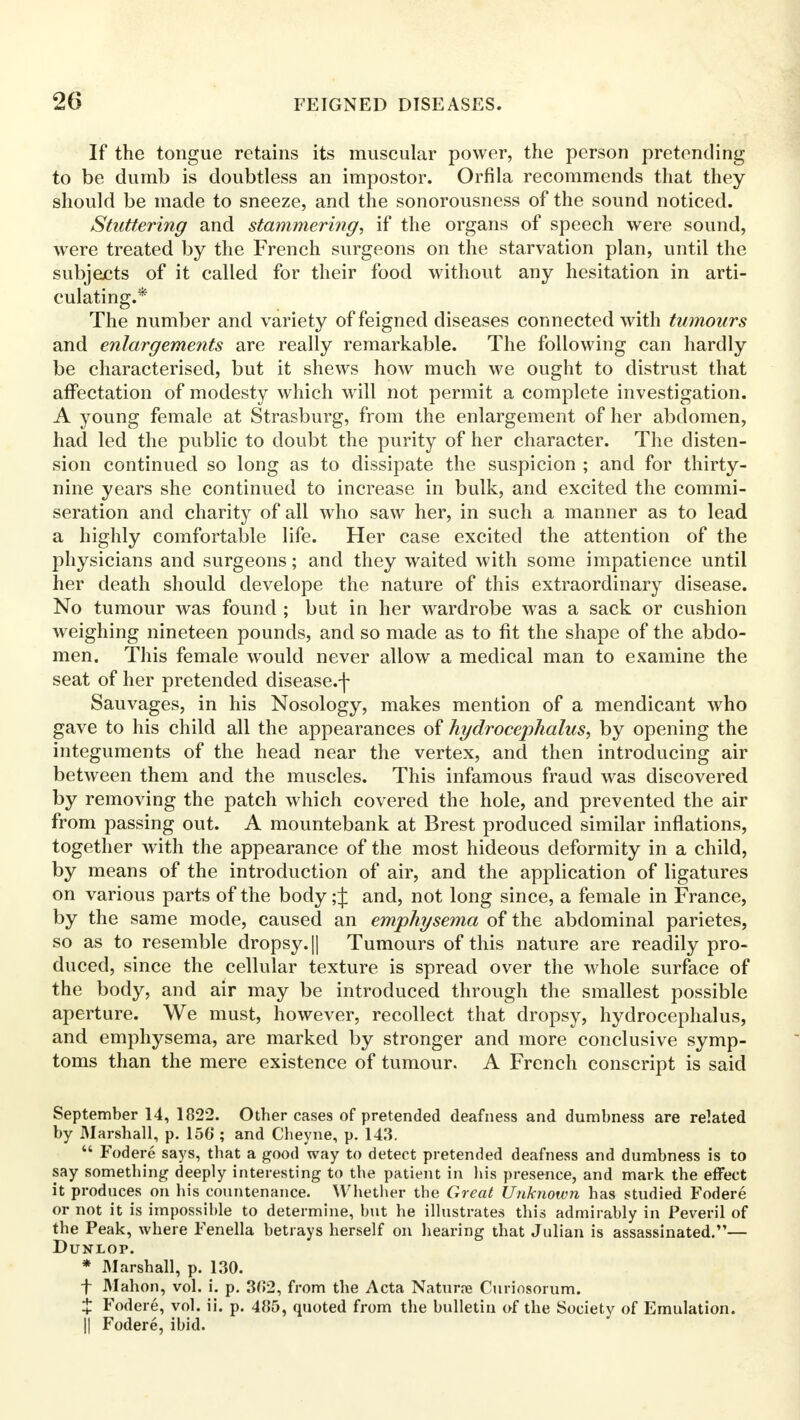 If the tongue retains its muscular power, the person pretending to be dumb is doubtless an impostor. Orfila recommends that they should be made to sneeze, and the sonorousness of the sound noticed. Stuttering and stammering, if the organs of speech were sound, were treated by the French surgeons on the starvation plan, until the subjects of it called for their food without any hesitation in arti- culating.* The number and variety of feigned diseases connected with tumours and enlargements are really remarkable. The following can hardly be characterised, but it shews how much we ought to distrust that affectation of modesty which will not permit a complete investigation. A young female at Strasburg, from the enlargement of her abdomen, had led the public to doubt the purity of her character. The disten- sion continued so long as to dissipate the suspicion ; and for thirty- nine years she continued to increase in bulk, and excited the commi- seration and charity of all who saw her, in such a manner as to lead a highly comfortable life. Her case excited the attention of the physicians and surgeons; and they waited with some impatience until her death should develope the nature of this extraordinary disease. No tumour was found ; but in her wardrobe was a sack or cushion weighing nineteen pounds, and so made as to fit the shape of the abdo- men. This female would never allow a medical man to examine the seat of her pretended disease.f Sauvages, in his Nosology, makes mention of a mendicant who gave to his child all the appearances of hydrocephalus, by opening the integuments of the head near the vertex, and then introducing air between them and the muscles. This infamous fraud was discovered by removing the patch which covered the hole, and prevented the air from passing out. A mountebank at Brest produced similar inflations, together with the appearance of the most hideous deformity in a child, by means of the introduction of air, and the application of ligatures on various parts of the body; j and, not long since, a female in France, by the same mode, caused an emphysema of the abdominal parietes, so as to resemble dropsy. || Tumours of this nature are readily pro- duced, since the cellular texture is spread over the whole surface of the body, and air may be introduced through the smallest possible aperture. We must, however, recollect that dropsy, hydrocephalus, and emphysema, are marked by stronger and more conclusive symp- toms than the mere existence of tumour. A French conscript is said September 14, 1822. Other cases of pretended deafness and dumbness are related by Marshall, p. 15G ; and Cbeyne, p. 143.  Fodere* says, that a good way to detect pretended deafness and dumbness is to say something deeply interesting to tbe patient in bis presence, and mark the effect it produces on his countenance. Whether the Great Unknown has studied Fodere or not it is impossible to determine, but he illustrates this admirably in Peveril of the Peak, where Fenella betrays herself on hearing that Julian is assassinated.— DUNLOP. * Marshall, p. 130. f Mahon, vol. i. p. 3(>2, from the Acta Naturpe Curiosorum. X Fodere, vol. ii. p. 485, quoted from the bulletin of the Society of Emulation. || Fodere, ibid.