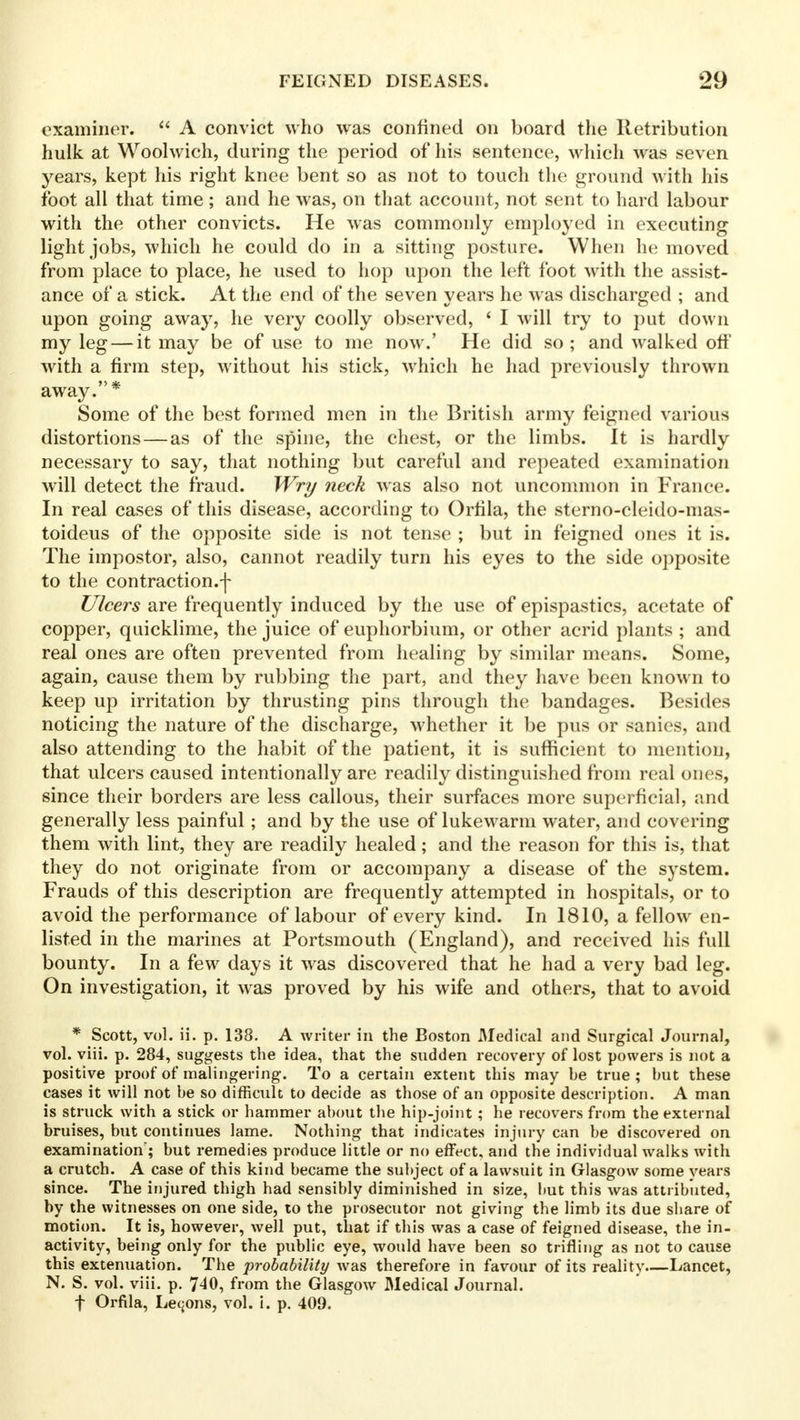 examiner.  A convict who was confined on board the Retribution hulk at Woolwich, during the period of his sentence, which was seven years, kept his right knee bent so as not to touch the ground with his foot all that time; and he was, on that account, not sent to hard labour with the other convicts. He was commonly employed in executing light jobs, which he could do in a sitting posture. When he moved from place to place, he used to hop upon the left foot with the assist- ance of a stick. At the end of the seven years he was discharged ; and upon going away, he very coolly observed, * I will try to put down my leg — it may be of use to me now.' He did so ; and walked off with a firm step, without his stick, which he had previously thrown away.* Some of the best formed men in the British army feigned various distortions — as of the spine, the chest, or the limbs. It is hardly necessary to say, that nothing but careful and repeated examination will detect the fraud. Wry neck was also not uncommon in France. In real cases of this disease, according to Orlila, the sterno-cleido-mas- toideus of the opposite side is not tense ; but in feigned ones it is. The impostor, also, cannot readily turn his eyes to the side opposite to the contraction.-]- Ulcers are frequently induced by the use of epispastics, acetate of copper, quicklime, the juice of euphorbium, or other acrid plants ; and real ones are often prevented from healing by similar means. Some, again, cause them by rubbing the part, and they have been known to keep up irritation by thrusting pins through the bandages. Besides noticing the nature of the discharge, whether it be pus or sanies, and also attending to the habit of the patient, it is sufficient to mention, that ulcers caused intentionally are readily distinguished from real ones, since their borders are less callous, their surfaces more superficial, and generally less painful; and by the use of lukewarm water, and covering them with lint, they are readily healed; and the reason for this is, that they do not originate from or accompany a disease of the system. Frauds of this description are frequently attempted in hospitals, or to avoid the performance of labour of every kind. In 1810, a fellow en- listed in the marines at Portsmouth (England), and received his full bounty. In a few days it was discovered that he had a very bad leg. On investigation, it was proved by his wife and others, that to avoid * Scott, vol. ii. p. 138. A writer in the Boston Medical and Surgical Journal, vol. viii. p. 284, suggests the idea, that the sudden recovery of lost powers is not a positive proof of malingering. To a certain extent this may he true; but these cases it will not be so difficult to decide as those of an opposite description. A man is struck with a stick or hammer about the hip-joint; he recovers from the external bruises, but continues lame. Nothing that indicates injury can be discovered on examination; but remedies produce little or no effect, and the individual walks with a crutch. A case of this kind became the subject of a lawsuit in Glasgow some years since. The injured thigh had sensibly diminished in size, but this was attributed, by the witnesses on one side, to the prosecutor not giving the limb its due share of motion. It is, however, well put, that if this was a case of feigned disease, the in- activity, being only for the public eye, would have been so trifling as not to cause this extenuation. The probability was therefore in favour of its reality Lancet, N. S. vol. viii. p. 7^0, from the Glasgow Medical Journal. f Orfila, Lemons, vol. i. p. 409.