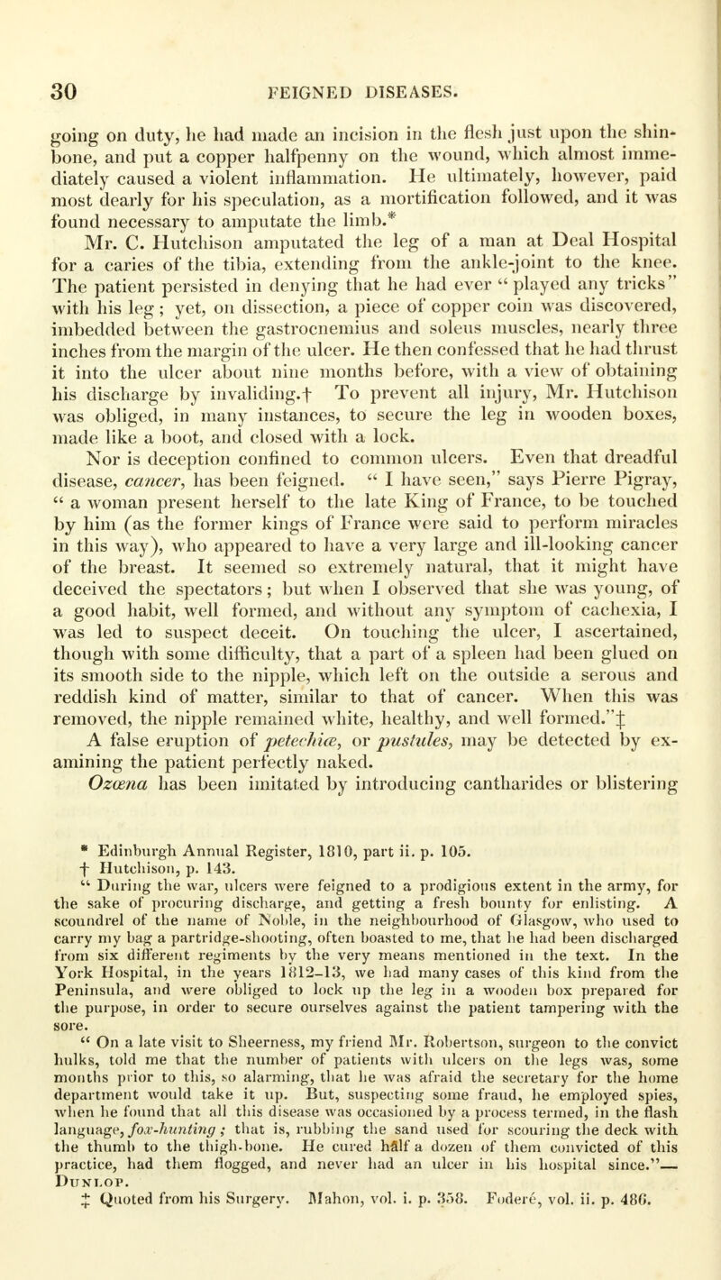 going on duty, he had made an incision in the flesh just upon the shin- bone, and put a copper halfpenny on the wound, which almost imme- diately caused a violent inflammation. He ultimately, however, paid most dearly for his speculation, as a mortification followed, and it was found necessary to amputate the limb.* Mr. C. Hutchison amputated the leg of a man at Deal Hospital for a caries of the tibia, extending from the ankle-joint to the knee. The patient persisted in denying that he had ever  played any tricks with his leg; yet, on dissection, a piece of copper coin was discovered, imbedded between the gastrocnemius and soleus muscles, nearly three inches from the margin of the ulcer. He then confessed that he had thrust it into the ulcer about nine months before, with a view of obtaining his discharge by invaliding.! To prevent all injury, Mr. Hutchison was obliged, in many instances, to secure the leg in wooden boxes, made like a boot, and closed with a lock. Nor is deception confined to common ulcers. Even that dreadful disease, cancer, has been feigned.  I have seen, says Pierre Pigray,  a woman present herself to the late King of France, to be touched by him (as the former kings of France were said to perform miracles in this way), who appeared to have a very large and ill-looking cancer of the breast. It seemed so extremely natural, that it might have deceived the spectators; but when I observed that she was young, of a good habit, well formed, and without any symptom of cachexia, I was led to suspect deceit. On touching the ulcer, I ascertained, though with some difficulty, that a part of a spleen had been glued on its smooth side to the nipple, which left on the outside a serous and reddish kind of matter, similar to that of cancer. When this was removed, the nipple remained white, healthy, and well formed.:): A false eruption of petechia, or pustules, may be detected by ex- amining the patient perfectly naked. Ozoena has been imitated by introducing cantharides or blistering * Edinburgh Annual Register, 1810, part ii. p. 105. f Hutchison, p. 143.  During the war, ulcers were feigned to a prodigious extent in the army, for the sake of procuring discharge, and getting a fresh bounty for enlisting. A scoundrel of the name of Jviolile, in the neighbourhood of Glasgow, who used to carry my bag a partridge-shooting, often boasted to me, that he had been discharged from six different regiments by the very means mentioned in the text. In the York Hospital, in the years 1812—13, we had many cases of this kind from the Peninsula, and were obliged to lock up the leg in a wooden box prepared for the purpose, in order to secure ourselves against the patient tampering with the sore.  On a late visit to Sheerness, my friend Mr. Robertson, surgeon to the convict hulks, told me that the number of patients with ulcers on the legs was, some months prior to this, so alarming, that he was afraid the secretary for the home department would take it up. But, suspecting some fraud, he employed spies, when he found that all this disease was occasioned by a process termed, in the flash language, fox-hunting ; that is, rubbing the sand used for scouring the deck with the thumb to the thigh-bone. He cured hfilf a dozen of them convicted of this practice, had them flogged, and never had an ulcer in his hospital since.— Dunlop. ^ Quoted from his Surgery. Mahon, vol. i. p. 358. Fodere, vol. ii. p. 486.