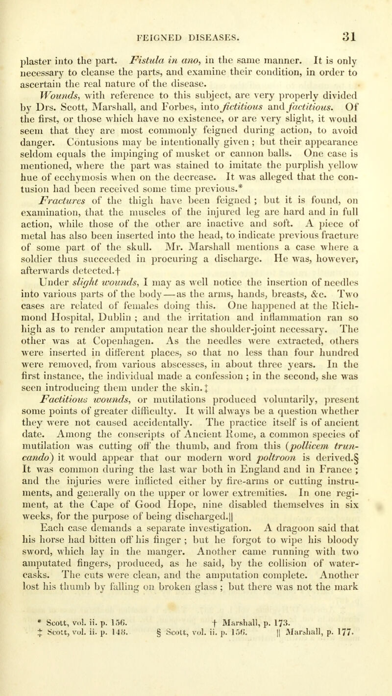 plaster into the part. Fistula in a?io, in the same manner. It is only necessary to cleanse the parts, and examine their condition, in order to ascertain the real nature of the disease. Wounds, with reference to this subject, are very properly divided by Drs. Scott, Marshall, and Forbes, into fictitious and factitious. Of the first, or those which have no existence, or are very slight, it would seem that they are most commonly feigned during action, to avoid danger. Contusions may be intentionally given ; but their appearance seldom equals the impinging of musket or cannon balls. One case is mentioned, where the part was stained to imitate the purplish yellow hue of ecchymosis when on the decrease. It was alleged that the con- tusion had been received some time previous.* Fractures of the thigh have been feigned ; but it is found, on examination, that the muscles of the injured leg are hard and in full action, while those of the other are inactive and soft. A piece of metal has also been inserted into the head, to indicate previous fracture of some part of the skull. Mr. Marshall mentions a case where a soldier thus succeeded in procuring a discharge. He was, however, afterwards detected.f Under slight wounds, I may as well notice the insertion of needles into various parts of the body — as the arms, hands, breasts, &c. Two cases are related of females doing this. One happened at the Rich- mond Hospital, Dublin ; and the irritation and inflammation ran so high as to render amputation near the shoulder-joint necessary. The other was at Copenhagen. As the needles were extracted, others were inserted in different places, so that no less than four hundred were removed, from various abscesses, in about three years. In the first instance, the individual made a confession ; in the second, she was seen introducing them under the skin.]: Factitious wounds, or mutilations produced voluntarily, present some points of greater difficulty. It will always be a question whether they were not caused accidentally. The practice itself is of ancient date. Among the conscripts of Ancient Rome, a common species of mutilation was cutting off the thumb, and from this (pollicem trun- cando) it would appear that our modern word poltroon is derived.§ It was common during the last war both in England and in France ; and the injuries were inflicted either by fire-arms or cutting instru- ments, and generally on the upper or lower extremities. In one regi- ment, at the Cape of Good Hope, nine disabled themselves in six weeks, for the purpose of being discharged.|| Each case demands a separate investigation. A dragoon said that his horse had bitten off his finger ; but he forgot to wipe his bloody sword, which lay in the manger. Another came running with two amputated fingers, produced, as he said, by the collision of water- casks. The cuts were clean, and the amputation complete. Another lost his thumb by falling on broken glass; but there was not the mark * Scott, vol. ii. p. 156*. f Marshall, p. 173. % Scott, vol. ii. p. 148. § Scott, vol. ii. p. 156; || Marshall, p. 177.
