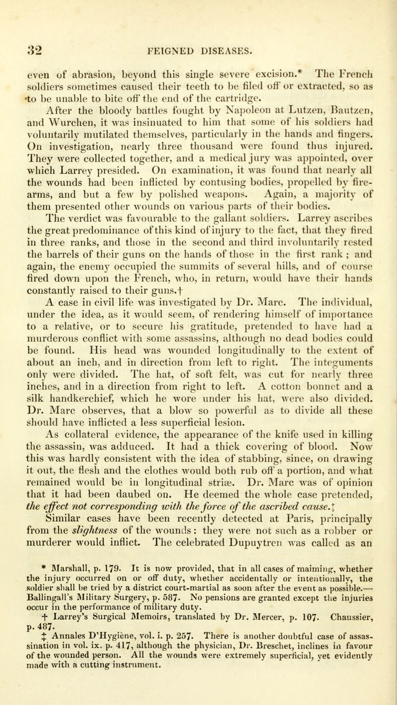 even of abrasion, beyond this single severe excision.* The French soldiers sometimes caused their teeth to be filed off or extracted, so as •to be unable to bite off' the end of the cartridge. After the bloody battles fought by Napoleon at Lutzen, Bautzen, and Wurchen, it was insinuated to him that some of his soldiers had voluntarily mutilated themselves, particularly in the hands and fingers. On investigation, nearly three thousand were found thus injured. They were collected together, and a medical jury was appointed, over which Larrey presided. On examination, it was found that nearly all the wounds had been inflicted by contusing bodies, propelled by fire- arms, and but a few by polished weapons. Again, a majority of them presented other wounds on various parts of their bodies. The verdict was favourable to the gallant soldiers. Larrey ascribes the great predominance of this kind of injury to the fact, that they fired in three ranks, and those in the second and third involuntarily rested the barrels of their guns on the hands of those in the first rank ; and again, the enemy occupied the summits of several hills, and of course fired down upon the French, who, in return, would have their hands constantly raised to their guns.f A case in civil life was investigated by Dr. Marc. The individual, under the idea, as it would seem, of rendering himself of importance to a relative, or to secure his gratitude, pretended to have had a murderous conflict with some assassins, although no dead bodies could be found. His head was wounded longitudinally to the extent of about an inch, and in direction from left to right. The integuments only were divided. The hat, of soft felt, was cut for nearly three inches, and in a direction from right to left. A cotton bonnet and a silk handkerchief, which he wore under his hat, were also divided. Dr. Marc observes, that a blow so powerful as to divide all these should have inflicted a less superficial lesion. As collateral evidence, the appearance of the knife used in killing the assassin, was adduced. It had a thick covering of blood. Now this was hardly consistent with the idea of stabbing, since, on drawing it out, the flesh and the clothes would both rub oft' a portion, and what remained would be in longitudinal striae. Dr. Marc was of opinion that it had been daubed on. He deemed the whole case pretended, the effect not corresponding with the force of the ascribed cause.\ Similar cases have been recently detected at Paris, principally from the slightness of the wounds: they were not such as a robber or murderer would inflict. The celebrated Dupuytren was called as an * Marshall, p. 179. It is now provided, that in all cases of maiming, whether the injury occurred on or off duty, whether accidentally or intentionally, the soldier shall he tried by a district court-martial as soon after the event as possible.— Ballingall's Military Surgery, p. 587. No pensions are granted except the injuries occur in the performance of military duty. *|- Larrey's Surgical Memoirs, translated by Dr. Mercer, p. 107- Chaussier, p. 487- % Annales D'Hygiene, vol. i. p. 257. There is another doubtful case of assas- sination in vol. ix. p. 417, although the physician, Dr. Breschet, inclines in favour of the wounded person. All the wounds were extremely superficial, yet evidently made with a cutting instrument.
